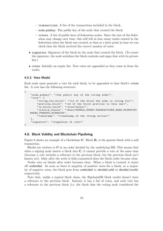 – transactions: A list of the transactions included in the block.
– node pubkey: The public key of the node that created the block.
– voters: A list of public keys of federation nodes. Since the size of the feder-
ation may change over time, this will tell us how many nodes existed in the
federation when the block was created, so that at a later point in time we can
check that the block received the correct number of votes.
• signature: Signature of the block by the node that created the block. (To create
the signature, the node serializes the block contents and signs that with its private
key.)
• votes: Initially an empty list. New votes are appended as they come in from the
nodes.
4.5.3. Vote Model
Each node must generate a vote for each block, to be appended to that block’s votes
list. A vote has the following structure:
{
"node_pubkey": "<the public key of the voting node >",
"vote": {
" voting_for_block ": "<id of the block the node is voting for >",
"previous_block ": "<id of the block previous to this one >",
"is_block_valid ": "<true|false >",
"invalid_reason ": "<None|DOUBLE_SPEND| TRANSACTIONS_HASH_MISMATCH |
NODES_PUBKEYS_MISMATCH ",
"timestamp": "<timestamp of the voting action >"
},
"signature": "<signature of vote >"
}
4.6. Block Validity and Blockchain Pipelining
Figure 8 shows an example of a blockchain C. Block B1 is the genesis block with a null
transaction.
Blocks are written to C in an order decided by the underlying DB. This means that
when a signing node inserts a block into C, it cannot provide a vote at the same time
(because a vote includes a reference to the previous block, but the previous block isn’t
known yet). Only after the write is fully-committed does the block order become clear.
Nodes vote on blocks after order becomes clear. When a block is created, it starts
oﬀ undecided. As soon as there is majority of positive votes for a block, or a major-
ity of negative votes, the block goes from undecided to decided valid or decided invalid,
respectively.
Note that, unlike a typical block chain, the BigchainDB block model doesn’t have
a reference to the previous block. Instead, it has a list of votes, and each vote has
a reference to the previous block (i.e. the block that the voting node considered the
19
 