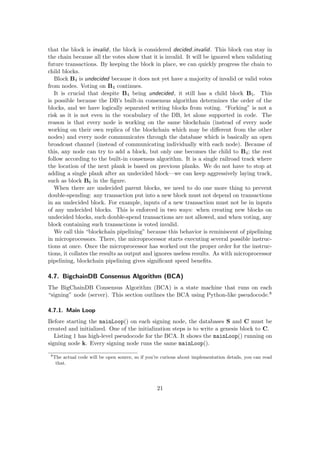 that the block is invalid, the block is considered decided invalid. This block can stay in
the chain because all the votes show that it is invalid. It will be ignored when validating
future transactions. By keeping the block in place, we can quickly progress the chain to
child blocks.
Block B4 is undecided because it does not yet have a majority of invalid or valid votes
from nodes. Voting on B4 continues.
It is crucial that despite B4 being undecided, it still has a child block B5. This
is possible because the DB’s built-in consensus algorithm determines the order of the
blocks, and we have logically separated writing blocks from voting. “Forking” is not a
risk as it is not even in the vocabulary of the DB, let alone supported in code. The
reason is that every node is working on the same blockchain (instead of every node
working on their own replica of the blockchain which may be diﬀerent from the other
nodes) and every node communicates through the database which is basically an open
broadcast channel (instead of communicating individually with each node). Because of
this, any node can try to add a block, but only one becomes the child to B4; the rest
follow according to the built-in consensus algorithm. It is a single railroad track where
the location of the next plank is based on previous planks. We do not have to stop at
adding a single plank after an undecided block—we can keep aggressively laying track,
such as block B6 in the ﬁgure.
When there are undecided parent blocks, we need to do one more thing to prevent
double-spending: any transaction put into a new block must not depend on transactions
in an undecided block. For example, inputs of a new transaction must not be in inputs
of any undecided blocks. This is enforced in two ways: when creating new blocks on
undecided blocks, such double-spend transactions are not allowed, and when voting, any
block containing such transactions is voted invalid.
We call this “blockchain pipelining” because this behavior is reminiscent of pipelining
in microprocessors. There, the microprocessor starts executing several possible instruc-
tions at once. Once the microprocessor has worked out the proper order for the instruc-
tions, it collates the results as output and ignores useless results. As with microprocessor
pipelining, blockchain pipelining gives signiﬁcant speed beneﬁts.
4.7. BigchainDB Consensus Algorithm (BCA)
The BigChainDB Consensus Algorithm (BCA) is a state machine that runs on each
“signing” node (server). This section outlines the BCA using Python-like pseudocode.8
4.7.1. Main Loop
Before starting the mainLoop() on each signing node, the databases S and C must be
created and initialized. One of the initialization steps is to write a genesis block to C.
Listing 1 has high-level pseudocode for the BCA. It shows the mainLoop() running on
signing node k. Every signing node runs the same mainLoop().
8
The actual code will be open source, so if you’re curious about implementation details, you can read
that.
21
 