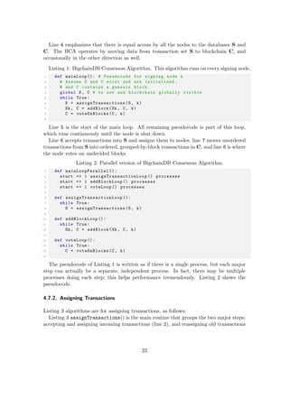 Line 4 emphasizes that there is equal access by all the nodes to the databases S and
C. The BCA operates by moving data from transaction set S to blockchain C, and
occasionally in the other direction as well.
Listing 1: BigchainDB Consensus Algorithm. This algorithm runs on every signing node.
1 def mainLoop (): # Pseudocode for signing node k
2 # Assume S and C exist and are initialized ,
3 # and C contains a genesis block.
4 global S, C # tx set and blockchain globally visible
5 while True:
6 S = assignTransactions (S, k)
7 Sk , C = addBlock(Sk , C, k)
8 C = voteOnBlocks(C, k)
9
Line 5 is the start of the main loop. All remaining pseudocode is part of this loop,
which runs continuously until the node is shut down.
Line 6 accepts transactions into S and assigns them to nodes, line 7 moves unordered
transactions from S into ordered, grouped-by-block transactions in C, and line 8 is where
the node votes on undecided blocks.
Listing 2: Parallel version of BigchainDB Consensus Algorithm.
1 def mainLoopParallel ():
2 start => 1 assignTransactionLoop () processes
3 start => 1 addBlockLoop () processes
4 start => 1 voteLoop () processes
5
6 def assignTransactionLoop ():
7 while True:
8 S = assignTransactions (S, k)
9
10 def addBlockLoop ():
11 while True:
12 Sk , C = addBlock(Sk , C, k)
13
14 def voteLoop ():
15 while True:
16 C = voteOnBlocks(C, k)
17
The pseudocode of Listing 1 is written as if there is a single process, but each major
step can actually be a separate, independent process. In fact, there may be multiple
processes doing each step; this helps performance tremendously. Listing 2 shows the
pseudocode.
4.7.2. Assigning Transactions
Listing 3 algorithms are for assigning transactions, as follows:
Listing 3 assignTransactions() is the main routine that groups the two major steps:
accepting and assigning incoming transactions (line 2), and reassigning old transactions
22
 