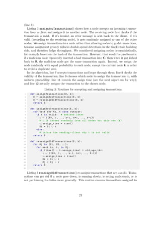 (line 3).
Listing 3 assignNewTransactions() shows how a node accepts an incoming transac-
tion from a client and assigns it to another node. The receiving node ﬁrst checks if the
transaction is valid. If it’s invalid, an error message is sent back to the client. If it’s
valid (according to the receiving node), it gets randomly assigned to one of the other
nodes. We assign transactions to a node rather than allowing nodes to grab transactions,
because assignment greatly reduces double-spend detections in the block chain building
side, and therefore helps throughput. We considered assigning nodes deterministically,
for example based on the hash of the transaction. However, that would be problematic
if a malicious node repeatedly inserted a bad transaction into C, then when it got kicked
back to S, the malicious node got the same transaction again. Instead, we assign the
node randomly with equal probability to each node, except the current node k in order
to avoid a duplicate vote.
In the algorithm, line 7 accepts transactions and loops through them; line 8 checks the
validity of the transaction; line 9 chooses which node to assign the transaction to, with
uniform probability; line 11 records the assign time (see the next algorithm for why);
and line 12 actually assigns the transaction to the chosen node.
Listing 3: Routines for accepting and assigning transactions.
1 def assignTransactions (S, k):
2 S = assignNewTransactions (S, k)
3 S = reassignOldTransactions (S, k)
4 return S
5
6 def assignNewTransactions (S, k):
7 for each new tx , t from outside:
8 if t is valid: # defined later
9 i ∼ U({0, 1, . . ., k-1, k+1, . . ., N -1})
10 # i is chosen randomly from all nodes but this one (k)
11 t.assign_time = time ()
12 Si = Si ∪ t
13 else:
14 # inform the sending -client why t is not valid
15 return S
16
17 def reassignOldTransactions (S, k):
18 for Sj in {S1 , S2 , . . .}:
19 for each tx , t, in Sj:
20 if (time () - t.assign_time) > old_age_thr:
21 i ∼ U({0, 1, . . ., k-1, k+1, . . ., N -1})
22 t.assign_time = time ()
23 Si = Si ∪ t
24 Sj = Sj - t
25 return S
26
Listing 3 reassignOldTransactions() re-assigns transactions that are too old. Trans-
actions can get old if a node goes down, is running slowly, is acting maliciously, or is
not performing its duties more generally. This routine ensures transactions assigned to
23
 