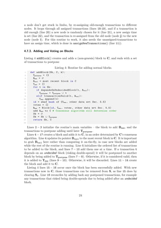 a node don’t get stuck in limbo, by re-assigning old-enough transactions to diﬀerent
nodes. It loops through all assigned transactions (lines 18-19), and if a transaction is
old enough (line 20) a new node is randomly chosen for it (line 21), a new assign time
is set (line 22), and the transaction is re-assigned from the old node (node j) to the new
node (node i). For this routine to work, it also needs the unassigned-transactions to
have an assign time, which is done in assignNewTransactions() (line 11)).
4.7.3. Adding and Voting on Blocks
Listing 4 addBlock() creates and adds a (non-genesis) block to C, and ends with a set
of transactions to postpone
Listing 4: Routine for adding normal blocks.
1 def addBlock(Sk , C, k):
2 Tpostpone = {}
3 Bnew = ∅
4 Btail = most recent block in C
5 Tnew = []
6 for t in Sk:
7 if dependsOnUndecidedBlock (t, Btail ):
8 Tpostpone = Tpostpone ∪ t
9 elif transactionValid (t, Btail ):
10 Tnew .append(t)
11 id = sha3 hash of {Tnew , other data wrt Sec. 5.5}
12 votes = []
13 Bnew = Block(id , Tnew , votes , other data wrt Sec. 5.5)
14 add Bnew to C # Consensus algorithm will determine order
15 Sk = ∅
16 Sk = Sk ∪ Tpostpone
17 return Sk , C
18
Lines 2 − 3 initialize the routine’s main variables – the block to add Bnew, and the
transactions to postpone adding until later Tpostpone.
Lines 4 − 17 creates a block and adds it to C, in an order determined by C’s consensus
algorithm. Line 4 updates its pointer Btail to the most recent block in C. It is important
to grab Btail here rather than computing it on-the-ﬂy, in case new blocks are added
while the rest of the routine is running. Line 5 initializes the ordered list of transactions
to be added to the block, and lines 7 − 10 add them one at a time. If a transaction t
depends on an undecided block (risking double-spend) it will be postponed to another
block by being added to Tpostpone (lines 7 − 8). Otherwise, if it is considered valid, then
it is added to Tnew (lines 9 − 10). Otherwise, it will be discarded. Lines 11 − 14 create
the block and add it to C.
Listing 4 lines 15 − 16 occur once the block has been successfully added. With new
transactions now in C, those transactions can be removed from S, as line 15 does by
clearing Sk. Line 16 reconciles by adding back any postponed transactions, for example
any transactions that risked being double-spends due to being added after an undecided
block.
24
 