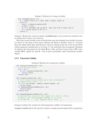 Listing 5: Routine for voting on blocks.
1 def voteOnBlocks(C, k):
2 B = oldest block in C that node k hasnt voted on
3 while B:
4 vote = transactionsValid (B)
5 B.V[k] = vote
6 if B is decided and invalid: copy txs from B back into S
7 B = (child block of B) or ∅
8 return C
9
Listing 5: Routine for voting on blocks voteOnBlocks() is the routine for node k to vote
on blocks that it hasn’t yet voted on.
Note that a node actually votes on blocks that may have already been decided, because
it’s faster to vote than to ﬁrst query whether the block is decided. Lines 3 − 8 iterate
from the oldest block that node k hasn’t voted on (found in line 2) to the newest block
(when temporary variable goes to ∅ in line 7). For each block, line 4 computes a Boolean
of whether all transactions in the block B are valid, and line 5 stores that in B’s votes
variable B.V, signed by node k. Line 6 gives potentially valid transactions another
chance.
4.7.4. Transaction Validity
Listing 6: Routines for transaction validity.
1 def transactionsValid (T, Bi):
2 # are all txs valid?
3 for t in T:
4 if not transactionValid (t, Bi):
5 return False
6 return True
7
8 def transactionValid (t, Bi):
9 # Is tx valid in all blocks up to and including Bi?
10 # (Ignore Bi+1, Bi+2, . . .)
11 if t is ill -formed , commits double -spend , etc.
12 return False
13 if dependsOnUndecidedBlock (t, Bi)
14 return False
15 return True
16
17 def dependsOnUndecidedBlock (t, Bi):
18 # returns True if any of the inputs of t are in a block
19 # that is not voted enough (enough x’s or
√
’s)
20 # in [B0 , B1 , . . . , Bi]. Ignores [Bi+1, Bi+2, . . .]
21
Listing 6 outlines the routines for determining the validity of transactions.
transactionsValid() is the top-level routine to simply loop through all the transactions
25
 