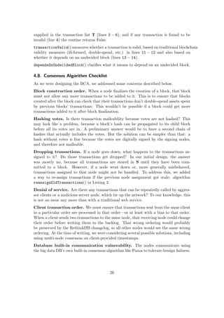 supplied in the transaction list T (lines 3 − 6), and if any transaction is found to be
invalid (line 4) the routine returns False.
transactionValid() measures whether a transaction is valid, based on traditional blockchain
validity measures (ill-formed, double-spend, etc.) in lines 11 − 12 and also based on
whether it depends on an undecided block (lines 13 − 14).
dependsOnUndecidedBlock() clariﬁes what it means to depend on an undecided block.
4.8. Consensus Algorithm Checklist
As we were designing the BCA, we addressed some concerns described below.
Block construction order. When a node ﬁnalizes the creation of a block, that block
must not allow any more transactions to be added to it. This is to ensure that blocks
created after the block can check that their transactions don’t double-spend assets spent
by previous blocks’ transactions. This wouldn’t be possible if a block could get more
transactions added to it after block ﬁnalization.
Hashing votes. Is there transaction malleability because votes are not hashed? This
may look like a problem, because a block’s hash can be propagated to its child block
before all its votes are in. A preliminary answer would be to have a second chain of
hashes that actually includes the votes. But the solution can be simpler than that: a
hash without votes is ﬁne because the votes are digitally signed by the signing nodes,
and therefore not malleable.
Dropping transactions. If a node goes down, what happens to the transactions as-
signed to it? Do those transactions get dropped? In our initial design, the answer
was mostly no, because all transactions are stored in S until they have been com-
mitted to a block. However, if a node went down or, more generally misbehaved,
transactions assigned to that node might not be handled. To address this, we added
a way to re-assign transactions if the previous node assignment got stale: algorithm
reassignOldTransactions() in Listing 3.
Denial of service. Are there any transactions that can be repeatedly called by aggres-
sor clients or a malicious server node, which tie up the network? To our knowledge, this
is not an issue any more than with a traditional web service.
Client transaction order. We must ensure that transactions sent from the same client
in a particular order are processed in that order—or at least with a bias to that order.
When a client sends two transactions to the same node, that receiving node could change
their order before writing them to the backlog. That wrong ordering would probably
be preserved by the RethinkDB changelog, so all other nodes would see the same wrong
ordering. At the time of writing, we were considering several possible solutions, including
using multi-node consensus on client-provided timestamps.
Database built-in communication vulnerability. The nodes communicate using
the big data DB’s own built-in consensus algorithm like Paxos to tolerate benign failures.
26
 