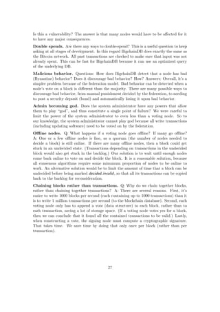 Is this a vulnerability? The answer is that many nodes would have to be aﬀected for it
to have any major consequences.
Double spends. Are there any ways to double-spend? This is a useful question to keep
asking at all stages of development. In this regard BigchainDB does exactly the same as
the Bitcoin network. All past transactions are checked to make sure that input was not
already spent. This can be fast for BigchainDB because it can use an optimized query
of the underlying DB.
Malicious behavior. Questions: How does BigchainDB detect that a node has bad
(Byzantine) behavior? Does it discourage bad behavior? How? Answers: Overall, it’s a
simpler problem because of the federation model. Bad behavior can be detected when a
node’s vote on a block is diﬀerent than the majority. There are many possible ways to
discourage bad behavior, from manual punishment decided by the federation, to needing
to post a security deposit (bond) and automatically losing it upon bad behavior.
Admin becoming god. Does the system administrator have any powers that allow
them to play “god”, and thus constitute a single point of failure? We were careful to
limit the power of the system administrator to even less than a voting node. So to
our knowledge, the system administrator cannot play god because all write transactions
(including updating software) need to be voted on by the federation.
Oﬄine nodes. Q: What happens if a voting node goes oﬄine? If many go oﬄine?
A: One or a few oﬄine nodes is ﬁne, as a quorum (the number of nodes needed to
decide a block) is still online. If there are many oﬄine nodes, then a block could get
stuck in an undecided state. (Transactions depending on transactions in the undecided
block would also get stuck in the backlog.) Our solution is to wait until enough nodes
come back online to vote on and decide the block. It is a reasonable solution, because
all consensus algorithms require some minumum proportion of nodes to be online to
work. An alternative solution would be to limit the amount of time that a block can be
undecided before being marked decided invalid, so that all its transactions can be copied
back to the backlog for reconsideration.
Chaining blocks rather than transactions. Q: Why do we chain together blocks,
rather than chaining together transactions? A: There are several reasons. First, it’s
easier to write 1000 blocks per second (each containing up to 1000 transactions) than it
is to write 1 million transactions per second (to the blockchain database). Second, each
voting node only has to append a vote (data structure) to each block, rather than to
each transaction, saving a lot of storage space. (If a voting node votes yes for a block,
then we can conclude that it found all the contained transactions to be valid.) Lastly,
when constructing a vote, the signing node must compute a cryptographic signature.
That takes time. We save time by doing that only once per block (rather than per
transaction).
27
 