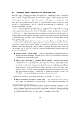 4.9. Transaction Validity, Incentivization, and Native Assets
There are many things to check when determining if a transaction is valid. Signatures
must be valid. Certain ﬁelds must be present (and no others). Various values must have
the correct syntax. If the transaction is to create or register a new asset, then the same
asset must not already exist. If the transaction is to transfer an asset, then the asset
must exist, the transfer transaction must be requested by the current owner (who must
sign it with their private key), not by a previous owner and not by a non-owner. “You
can only spend what you have.”
Every voting node checks the validity of every transaction (so it can decide how to vote
on the transaction’s block). Recall that BigchainDB consensus is federation-based. A
node gets to vote on a transaction based on whether it has been given a voting node role.
Contrast this to a POW model, where the probability of a node voting is proportional to
its hash power, which assuming all miners have state-of-the-art hardware is equivalent
to electricity spent; or to POS where probability of a node voting is proportional to how
much money it has.
Traditionally, blockchains have held two types of assets. “Native assets,” like Bitcoins
or Litecoins, are built into the core protocol. The consensus uses these assets to measure
transaction validity and to reward voting by native-asset transaction fees and mining
rewards. Second are non-native “overlay assets” in overlay protocols sitting above the
core protocol (e.g. SPOOL [10]). However, this traditional approach to native assets and
reward has weaknesses:
• Overlay Asset Double-Spend. Traditional blockchains’ consensus models do
not account for overlay assets. There is nothing at the core protocol level to prevent
a double-spend of an overlay asset9.
• Native Asset Friction to Network Participation. Traditional blockchain
voting nodes need to get paid in the native asset, so any new participants in the
network must acquire the native asset, typically on an exchange, before being able
to conduct a transaction. Acquiring the native asset is especially diﬃcult on newer
blockchains with native assets that are not yet available on many exchanges. This
is a high barrier to entry when compared to traditional web services, where any
new participant can conduct a transaction by paying in a standard currency like
U.S. dollars with a standard payment method like a credit card.
BigchainDB overcomes these issues as follows (and as shown in Table 2):
• Native consensus voting on every asset. Every transaction keeps track of
which asset it is operating on, chaining back to the transaction that issued the
9
Ethereum is unlike traditional blockchains in this regard. According to Christian Lundkvist, “If a non-
native asset has well-reviewed and tested rules (such as the Standard Token Contract) then the core
protocol makes sure that the contract is executing correctly, which does enforce things like protection
against double spending of tokens/non-native assets. Furthermore, in upcoming hard forks Ether will
be implemented as a token on par with other tokens, i.e. using smart contract logic.”
28
 