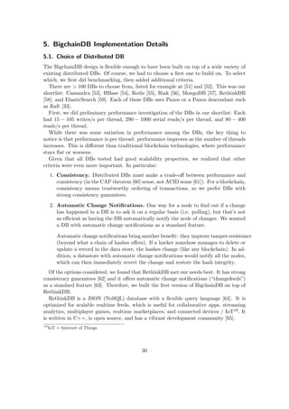 5. BigchainDB Implementation Details
5.1. Choice of Distributed DB
The BigchainDB design is ﬂexible enough to have been built on top of a wide variety of
existing distributed DBs. Of course, we had to choose a ﬁrst one to build on. To select
which, we ﬁrst did benchmarking, then added additional criteria.
There are > 100 DBs to choose from, listed for example at [51] and [52]. This was our
shortlist: Cassandra [53], HBase [54], Redis [55], Riak [56], MongoDB [57], RethinkDB
[58], and ElasticSearch [59]. Each of these DBs uses Paxos or a Paxos descendant such
as Raft [33].
First, we did preliminary performance investigation of the DBs in our shortlist: Each
had 15 − 105 writes/s per thread, 290 − 1000 serial reads/s per thread, and 80 − 400
reads/s per thread.
While there was some variation in performance among the DBs, the key thing to
notice is that performance is per thread: performance improves as the number of threads
increases. This is diﬀerent than traditional blockchain technologies, where performance
stays ﬂat or worsens.
Given that all DBs tested had good scalability properties, we realized that other
criteria were even more important. In particular:
1. Consistency. Distributed DBs must make a trade-oﬀ between performance and
consistency (in the CAP theorem [60] sense, not ACID sense [61]). For a blockchain,
consistency means trustworthy ordering of transactions, so we prefer DBs with
strong consistency guarantees.
2. Automatic Change Notiﬁcations. One way for a node to ﬁnd out if a change
has happened in a DB is to ask it on a regular basis (i.e. polling), but that’s not
as eﬃcient as having the DB automatically notify the node of changes. We wanted
a DB with automatic change notiﬁcations as a standard feature.
Automatic change notiﬁcations bring another beneﬁt: they improve tamper-resistance
(beyond what a chain of hashes oﬀers). If a hacker somehow manages to delete or
update a record in the data store, the hashes change (like any blockchain). In ad-
dition, a datastore with automatic change notiﬁcations would notify all the nodes,
which can then immediately revert the change and restore the hash integrity.
Of the options considered, we found that RethinkDB met our needs best. It has strong
consistency guarantees [62] and it oﬀers automatic change notiﬁcations (“changefeeds”)
as a standard feature [63]. Therefore, we built the ﬁrst version of BigchainDB on top of
RethinkDB.
RethinkDB is a JSON (NoSQL) database with a ﬂexible query language [64]. It is
optimized for scalable realtime feeds, which is useful for collaborative apps, streaming
analytics, multiplayer games, realtime marketplaces, and connected devices / IoT10. It
is written in C++, is open source, and has a vibrant development community [65].
10
IoT = Internet of Things
30
 