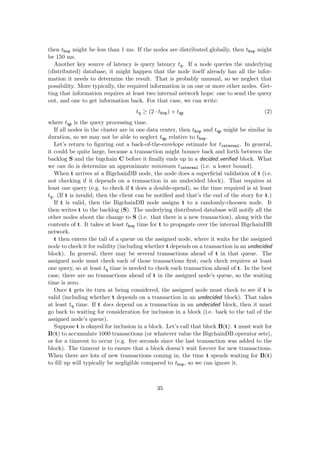 then thop might be less than 1 ms. If the nodes are distributed globally, then thop might
be 150 ms.
Another key source of latency is query latency tq. If a node queries the underlying
(distributed) database, it might happen that the node itself already has all the infor-
mation it needs to determine the result. That is probably unusual, so we neglect that
possibility. More typically, the required information is on one or more other nodes. Get-
ting that information requires at least two internal network hops: one to send the query
out, and one to get information back. For that case, we can write:
tq ≥ (2 · thop) + tqp (2)
where tqp is the query processing time.
If all nodes in the cluster are in one data center, then thop and tqp might be similar in
duration, so we may not be able to neglect tqp relative to thop.
Let’s return to ﬁguring out a back-of-the-envelope estimate for tinternal. In general,
it could be quite large, because a transaction might bounce back and forth between the
backlog S and the bigchain C before it ﬁnally ends up in a decided veriﬁed block. What
we can do is determine an approximate minimum tinternal (i.e. a lower bound).
When t arrives at a BigchainDB node, the node does a superﬁcial validation of t (i.e.
not checking if it depends on a transaction in an undecided block). That requires at
least one query (e.g. to check if t does a double-spend), so the time required is at least
tq. (If t is invalid, then the client can be notiﬁed and that’s the end of the story for t.)
If t is valid, then the BigchainDB node assigns t to a randomly-choosen node. It
then writes t to the backlog (S). The underlying distributed database will notify all the
other nodes about the change to S (i.e. that there is a new transaction), along with the
contents of t. It takes at least thop time for t to propagate over the internal BigchainDB
network.
t then enters the tail of a queue on the assigned node, where it waits for the assigned
node to check it for validity (including whether t depends on a transaction in an undecided
block). In general, there may be several transactions ahead of t in that queue. The
assigned node must check each of those transactions ﬁrst; each check requires at least
one query, so at least tq time is needed to check each transaction ahead of t. In the best
case, there are no transactions ahead of t in the assigned node’s queue, so the waiting
time is zero.
Once t gets its turn at being considered, the assigned node must check to see if t is
valid (including whether t depends on a transaction in an undecided block). That takes
at least tq time. If t does depend on a transaction in an undecided block, then it must
go back to waiting for consideration for inclusion in a block (i.e. back to the tail of the
assigned node’s queue).
Suppose t is okayed for inclusion in a block. Let’s call that block B(t). t must wait for
B(t) to accumulate 1000 transactions (or whatever value the BigchainDB operator sets),
or for a timeout to occur (e.g. ﬁve seconds since the last transaction was added to the
block). The timeout is to ensure that a block doesn’t wait forever for new transactions.
When there are lots of new transactions coming in, the time t spends waiting for B(t)
to ﬁll up will typically be negligible compared to thop, so we can ignore it.
35
 