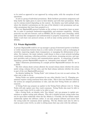 to be voted as approved or not approved by voting nodes, with the exception of read
operations.
A role is a group of individual permissions. Roles facilitate permission assignment and
help clarify the rights given to users in their identity and with their permissions. Roles
can be custom-created depending on the context. An identity may hold multiple roles,
where the identity’s permissions are the sum of the identity’s role permissions and any
other permissions that have been granted to it.
The core BigchainDB protocol includes as few actions or transaction types as possi-
ble, in order to maximize backwards-compatibility and minimize complexity. Overlay
protocols can add new features, such as SPOOL [10] for unique asset ownership, which
adds actions like consignment and authentication to property transactions. Table 4 and
Table 5 each have core protocol actions, as well as some overlay protocol actions from
SPOOL.
7.3. Private BigchainDBs
A private BigchainDB could be set up amongst a group of interested parties to facilitate
or verify transactions between them in a wide variety of contexts, such as exchanging of
securities, improving supply chain transparency, or managing the disbursement of roy-
alties. For instance, the music industry could choose to form a trust network including
record labels, musicians, collecting societies, record stores, streaming services, and sup-
port providers such as lawyers and communications agencies. A consortium of parties
operating a private BigchainDB comprise an “enterprise trust network” (ETN).
Table 4 illustrates permissioning of a sample private BigchainDB instance for use in
an ETN.
The ﬁrst column shows actions allowed; the second column shows whether the action
needs voting; columns 3-9 are roles; and the ﬁnal column indicates whether the action
is part of the core BigchainDB protocol.
An identity holding the “Voting Node” role (column 3) can vote on asset actions. No
other role is able to do so.
Voting Nodes can update permissions for any other identity (row 2). Changing per-
missions requires voting consensus from other nodes. This is how new identities entering
the system are assigned permissions or roles, and also how Voting Nodes are added or
removed.
A Voting Node may propose an update to the Voting Node software (row 4). Voting
Nodes will only update once they reach consensus. Voting Nodes also must be able to
read an asset (rows 14-15) in order to be able to vote.
Like a Voting Node, an identity with “Sys Admin” role can propose to update per-
missions or update voting node software. This role is helpful because voting nodes may
not be up-to-date technically when the Sys Admin is. Crucially, the Sys Admin cannot
unilaterally update the software; rather, it can only propose software and ensure that
the voting nodes hit consensus about updating. The Sys Admin must also be able to
read an asset (rows 14-15), in order to debug issues that may arise with the software.
39
 