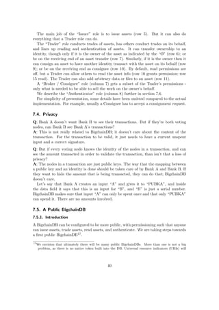 The main job of the “Issuer” role is to issue assets (row 5). But it can also do
everything that a Trader role can do.
The “Trader” role conducts trades of assets, has others conduct trades on its behalf,
and lines up reading and authentication of assets. It can transfer ownership to an
identity, though only if it is the owner of the asset as indicated by the “O” (row 6); or
be on the receiving end of an asset transfer (row 7). Similarly, if it is the owner then it
can consign an asset to have another identity transact with the asset on its behalf (row
9); or be on the receiving end as consignee (row 10). By default, read permissions are
oﬀ, but a Trader can allow others to read the asset info (row 10 grants permission; row
15 read). The Trader can also add arbitrary data or ﬁles to an asset (row 11).
A “Broker / Consignee” role (column 7) gets a subset of the Trader’s permissions -
only what is needed to be able to sell the work on the owner’s behalf.
We describe the “Authenticator” role (column 8) further in section 7.6.
For simplicity of presentation, some details have been omitted compared to the actual
implementation. For example, usually a Consignee has to accept a consignment request.
7.4. Privacy
Q: Bank A doesn’t want Bank B to see their transactions. But if they’re both voting
nodes, can Bank B see Bank A’s transactions?
A: This is not really related to BigchainDB; it doesn’t care about the content of the
transaction. For the transaction to be valid, it just needs to have a current unspent
input and a correct signature.
Q: But if every voting node knows the identity of the nodes in a transaction, and can
see the amount transacted in order to validate the transaction, than isn’t that a loss of
privacy?
A: The nodes in a transaction are just public keys. The way that the mapping between
a public key and an identity is done should be taken care of by Bank A and Bank B. If
they want to hide the amount that is being transacted, they can do that; BigchainDB
doesn’t care.
Let’s say that Bank A creates an input “A” and gives it to “PUBKA”, and inside
the data ﬁeld it says that this is an input for “B”, and “B” is just a serial number.
BigchainDB makes sure that input “A” can only be spent once and that only “PUBKA”
can spend it. There are no amounts involved.
7.5. A Public BigchainDB
7.5.1. Introduction
A BigchainDB can be conﬁgured to be more public, with permissioning such that anyone
can issue assets, trade assets, read assets, and authenticate. We are taking steps towards
a ﬁrst public BigchainDB17.
17
We envision that ultimately there will be many public BigchainDBs. More than one is not a big
problem, as there is no native token built into the DB. Universal resource indicators (URIs) will
40
 