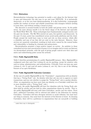 7.5.2. Motivations
Decentralization technology has potential to enable a new phase for the Internet that
is open and democratic but also easy to use and trust [70][71][72]. It is intrinsically
democratic, or at the very least disintermediating. It is also trustworthy: cryptography
enables the conduct of secure and reliable transactions with strangers without needing
to trust them, and without needing a brand as proxy.
The discourse is around beneﬁts in both the public and private sector. In the public
sector, the most obvious beneﬁt is in the future shape of the Internet and especially
the World Wide Web [73]. These technologies have fundamentally reshaped society over
the past two decades. The 90s Web started out open, free-spirited, and democratic. In
the past 15 years, power has consolidated across social media platforms and the cloud.
People around the world have come to trust and rely on these services, which oﬀer
a reliability and ease of use that did not exist in the early Internet. However, these
services are massively centralized, resulting in both strict control by the central bodies
and vulnerability to hacking by criminals and nation-states.
Decentralization promises a large positive impact on society. An antidote to these
centralized services and concentration of power is to re-imagine and re-create our Internet
via decentralized networks, with the goal of giving people control over their data and
assets and redistributing power across the network.
7.5.3. Public BigchainDB Roles
Table 5 describes permissioning of a public BigchainDB instance. Here, BigchainDB is
conﬁgured such that each User (column 6) can do anything, except for sensitive roles
such as voting, administration, and authentication. Critically, Users can issue any asset
(column 6, row 5) and read all assets (column 6, row 14); this is one of the deﬁning
features of an open blockchain.
7.5.4. Public BigchainDB Federation Caretakers
At the core of a public BigchainDB are the “Caretakers”: organizations with an identity
that has a “Voting Node” role. An identity with that role can vote to approve or reject
transactions, and can vote whether to assign the “Voting Node” role to another identity.
(Note: an organization can have more than one identity, so a Caretaker could have two
or more identities with a “Voting Node” role.)
To start, the public BigchainDB will have ﬁve identities with the Voting Node role:
three held by ascribe and two held by other organizations chosen by ascribe. That is,
the public BigchainDB will start with three Caretakers: ascribe and two others. From
there, additional Caretakers will be selected and added to the federation by existing
Caretakers. Caretakers will have divergent interests to avoid collusion, but must have
one thing in common: they must have the interests of the Internet at heart. In choosing
Caretakers, there will be a preference to organizations that are non-proﬁt or building
make them easy to distinguish.
41
 