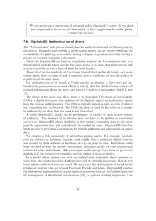 We are gathering a consortium of potential public BigchainDB nodes. If you think
your organization ﬁts as one of these nodes, or have suggestions for nodes, please
contact the authors.
7.6. BigchainDB Authentication of Assets
The “Authenticator” role gives a formal place for authentication and certiﬁcate-granting
authorities. Examples may include a credit rating agency, an art expert certifying the
authenticity of a painting, a university issuing a degree, a governmental body issuing a
permit, or a notary stamping a document.
While the BigchainDB can function completely without the Authenticator role, in a
decentralized network where anyone can issue assets, it is clear that third parties will
step in to provide an extra layer of trust for asset buyers.
These third parties would do all the things trusted third parties do today—act as an
escrow agent, place a stamp or seal of approval, issue a certiﬁcate, or rate the quality or
reputation of the asset issuer.
For authentication to be issued, a Trader enables an identity to have read and au-
thentication permission on an asset (Table 4, row 8), then the Authenticator reviews all
relevant information about the asset, and issues a report as a transaction (Table 4, row
12).
The owner of the asset may then create a cryptographic Certiﬁcate of Authenticity
(COA), a digital document that includes all the digitally signed authentication reports
from the various authenticators. The COA is digitally signed as well, so even if printed
out, tampering can be detected. The COA can then be used by the seller as a pointer
to authenticity, to show that the asset is not fraudulent.
A public BigchainDB should not be prescriptive—it should be open to new sources
of authority. The issuance of certiﬁcates does not have to be limited to traditional
authorities. BigchainDB allows ﬂexibility in this respect, remaining open to the many
possible approaches that will undoubtedly be created by users. BigchainDB therefore
limits its role to providing a mechanism for reliable gathering and aggregation of signed
data.
We imagine a rich community of authorities signing assets. For example, point-of-
creation software or hardware vendors could certify that a particular digital creation
was created by their software or hardware at a given point in time. Individuals could
leave certiﬁed reviews for movies, restaurants, consumer goods, or even reputational
reviews for other individuals. Other examples could emerge from ideas in prediction
markets [75], the issuance of securities, and the rating of those securities.
In a model where anyone can issue an authoritative statement about someone or
something, the reputation of the Authenticator will be critically important. How do you
know whose certiﬁcates you can trust? We anticipate the development of social media
reputation systems that go beyond Facebook Friends and Likes. BigchainDB enables
the widespread implementation of new reputation systems such as the Backfeed protocol
for management of distributed collaboration [76], or systems drawing inspiration from
43
 