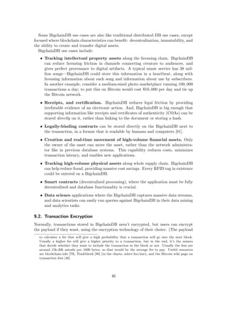 Some BigchainDB use cases are also like traditional distributed DB use cases, except
focused where blockchain characteristics can beneﬁt: decentralization, immutability, and
the ability to create and transfer digital assets.
BigchainDB use cases include:
• Tracking intellectual property assets along the licensing chain. BigchainDB
can reduce licensing friction in channels connecting creators to audiences, and
gives perfect provenance to digital artifacts. A typical music service has 38 mil-
lion songs—BigchainDB could store this information in a heartbeat, along with
licensing information about each song and information about use by subscribers.
In another example, consider a medium-sized photo marketplace running 100, 000
transactions a day; to put this on Bitcoin would cost $10, 000 per day and tie up
the Bitcoin network.
• Receipts, and certiﬁcation. BigchainDB reduces legal friction by providing
irrefutable evidence of an electronic action. And, BigchainDB is big enough that
supporting information like receipts and certiﬁcates of authenticity (COAs) can be
stored directly on it, rather than linking to the document or storing a hash.
• Legally-binding contracts can be stored directly on the BigchainDB next to
the transaction, in a format that is readable by humans and computers [81].
• Creation and real-time movement of high-volume ﬁnancial assets. Only
the owner of the asset can move the asset, rather than the network administra-
tor like in previous database systems. This capability reduces costs, minimizes
transaction latency, and enables new applications.
• Tracking high-volume physical assets along whole supply chain. BigchainDB
can help reduce fraud, providing massive cost savings. Every RFID tag in existence
could be entered on a BigchainDB.
• Smart contracts (decentralized processing), where the application must be fully
decentralized and database functionality is crucial.
• Data science applications where the BigchainDB captures massive data streams,
and data scientists can easily run queries against BigchainDB in their data mining
and analytics tasks.
9.2. Transaction Encryption
Normally, transactions stored in BigchainDB aren’t encrypted, but users can encrypt
the payload if they want, using the encryption technology of their choice. (The payload
to calculate a fee that will give a high probability that a transaction will go into the next block.
Usually a higher fee will give a higher priority to a transaction, but in the end, it’s the miners
that decide whether they want to include the transaction in the block or not. Usually the fees are
around 15k-20k satoshi per 1000 bytes, so that would be the average fee to pay. Useful resources
are blockchain.info [79], Tradeblock [80] (in the charts, select fee/size), and the Bitcoin wiki page on
transaction fees [46].
46
 