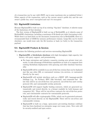of a transaction can be any valid JSON, up to some maximum size as explained below.)
Other aspects of the transaction, such as the current owner’s public key and the new
owner’s public key, aren’t encrypted and can’t be encrypted.
9.3. BigchainDB Limitations
Because BigchainDB is built on top of an existing “big data” database, it inherits many
of the limitations of that database.
The ﬁrst version of BigchainDB is built on top of RethinkDB, so it inherits some of
RethinkDB’s limitations, including a maximum of 32 shards per table (increasing to 64).
While there’s no hard limit on the document (transaction) size in RethinkDB, there is a
recommended limit of 16MB for memory performance reasons. Large ﬁles can be stored
elsewhere; one would store only the ﬁle location or hash (or both) in the transaction
payload.
9.4. BigchainDB Products & Services
We envision the following products and services surrounding BigchainDB:
1. BigchainDB: a blockchain database with high throughput, high capacity, low
latency, rich query support, and permissioning.
• For large enterprises and industry consortia creating new private trust net-
works, to take advantage of blockchain capabilities at scale or to augment their
existing blockchain deployments with querying and other database function-
ality
• BigchainDB will be available in an out-of-the-box version that can be deployed
just like any other DB, or customized versions (via services, or customized
directly by the user).
• BigchainDB will include interfaces such as a REST API, language-speciﬁc
bindings (e.g. for Python), RPC (like bitcoind), and command line. Be-
low that will be an out-of-the-box core protocol, out-of-the-box asset overlay
protocol [10], and customizable overlay protocols.
• BigchainDB will support legally binding contracts, which are generated au-
tomatically and stored directly, in a format readable by both humans and
computers [81]. There will be out-of-box contracts for out-of-the-box proto-
cols, and customizable contracts for customizable protocols.
• BigchainDB will oﬀer cryptographic COAs, which can be generated automat-
ically and stored directly on the BigchainDB. There will be out-of-box and
customizable versions.
• BigchainDB is built on a large, open-source pre-existing database codebase
that has been hardened on enterprise usage over many years. New code will
be security-audited and open source.
47
 