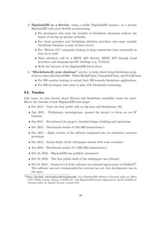 2. BigchainDB as a Service, using a public BigchainDB instance, or a private
BigchainDB with more ﬂexible permissioning.
• For developers who want the beneﬁts of blockchain databases without the
hassle of setting up private networks.
• For cloud providers and blockchain platform providers who want scalable
blockchain database as part of their service.
• For “Bitcoin 2.0” companies looking to keep transaction costs reasonable as
they go to scale
• Main interfaces will be a REST API directly, REST API through cloud
providers, and language-speciﬁc bindings (e.g. Python).
• With the features of the BigchainDB listed above.
3. “Blockchain-ify your database” service, to help others bring blockchain prop-
erties to other distributed DBs. Think MySqlChain, CassandraChain, and Neo4jChain.
• For DB vendors looking to extend their DB towards blockchain applications.
• For DB developers who want to play with blockchain technology.
9.5. Timeline
Like many, we have known about Bitcoin and blockchain scalability issues for years.
Here’s the timeline of how BigchainDB took shape:
• Oct 2014 – Gave our ﬁrst public talk on big data and blockchains [82]
• Apr 2015 – Preliminary investigations; paused the project to focus on our IP
business
• Sep 2015 – Re-initiated the project; detailed design; building and optimizing
• Dec 2015 – Benchmark results of 100, 000 transactions/s
• Dec 2015 – Alpha version of the software integrated into an enterprise customer
prototype
• Dec 2015 – Initial drafts of the whitepaper shared with some reviewers
• Jan 2016 – Benchmark results of 1, 000, 000 transactions/s
• Feb 10, 2016 – BigchainDB was publicly announced
• Feb 10, 2016 – The ﬁrst public draft of the whitepaper was released
• Feb 10, 2016 – Version 0.1.0 of the software was released open-source on GitHub20.
The software was not recommended for external use yet, but development was in
the open.
20
http://github.com/bigchaindb/bigchaindb. Core BigchainDB software is licensed under an Aﬀero
GNU Public License version 3 (AGPLv3). The BigchainDB drivers supported by ascribe GmbH are
licensed under an Apache License (version 2.0).
48
 