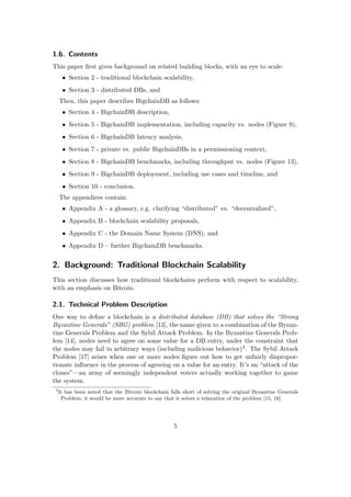 1.6. Contents
This paper ﬁrst gives background on related building blocks, with an eye to scale:
• Section 2 - traditional blockchain scalability,
• Section 3 - distributed DBs, and
Then, this paper describes BigchainDB as follows:
• Section 4 - BigchainDB description,
• Section 5 - BigchainDB implementation, including capacity vs. nodes (Figure 9),
• Section 6 - BigchainDB latency analysis,
• Section 7 - private vs. public BigchainDBs in a permissioning context,
• Section 8 - BigchainDB benchmarks, including throughput vs. nodes (Figure 13),
• Section 9 - BigchainDB deployment, including use cases and timeline, and
• Section 10 - conclusion.
The appendices contain:
• Appendix A - a glossary, e.g. clarifying “distributed” vs. “decentralized”,
• Appendix B - blockchain scalability proposals,
• Appendix C - the Domain Name System (DNS), and
• Appendix D – further BigchainDB benchmarks.
2. Background: Traditional Blockchain Scalability
This section discusses how traditional blockchains perform with respect to scalability,
with an emphasis on Bitcoin.
2.1. Technical Problem Description
One way to deﬁne a blockchain is a distributed database (DB) that solves the “Strong
Byzantine Generals” (SBG) problem [13], the name given to a combination of the Byzan-
tine Generals Problem and the Sybil Attack Problem. In the Byzantine Generals Prob-
lem [14], nodes need to agree on some value for a DB entry, under the constraint that
the nodes may fail in arbitrary ways (including malicious behavior)3. The Sybil Attack
Problem [17] arises when one or more nodes ﬁgure out how to get unfairly dispropor-
tionate inﬂuence in the process of agreeing on a value for an entry. It’s an “attack of the
clones”—an army of seemingly independent voters actually working together to game
the system.
3
It has been noted that the Bitcoin blockchain falls short of solving the original Byzantine Generals
Problem; it would be more accurate to say that it solves a relaxation of the problem [15, 16].
5
 