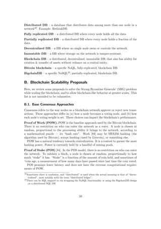 Distributed DB – a database that distributes data among more than one node in a
network22. Example: RethinkDB.
Fully replicated DB – a distributed DB where every node holds all the data.
Partially replicated DB – a distributed DB where every node holds a fraction of the
data.
Decentralized DB – a DB where no single node owns or controls the network.
Immutable DB – a DB where storage on the network is tamper-resistant.
Blockchain DB – a distributed, decentralized, immutable DB, that also has ability for
creation & transfer of assets without reliance on a central entity.
Bitcoin blockchain – a speciﬁc NoQL, fully-replicated, blockchain DB.
BigchainDB – a speciﬁc NoSQL23, partially-replicated, blockchain DB.
B. Blockchain Scalability Proposals
Here, we review some proposals to solve the Strong Byzantine Generals’ (SBG) problem
while scaling the blockchain, and to allow blockchain-like behavior at greater scales. This
list is not intended to be exhaustive.
B.1. Base Consensus Approaches
Consensus refers to the way nodes on a blockchain network approve or reject new trans-
actions. These approaches diﬀer in (a) how a node becomes a voting node, and (b) how
each node’s voting weight is set. These choices can impact the blockchain’s performance.
Proof of Work (POW). POW is the baseline approach used by the Bitcoin blockchain.
There is no restriction on who can enter the network as a voter. A node is chosen at
random, proportional to the processing ability it brings to the network, according to
a mathematical puzzle — its “hash rate”. Work [83] may be SHA256 hashing (the
algorithm used by Bitcoin), scrypt hashing (used by Litecoin), or something else.
POW has a natural tendency towards centralization. It is a contest to garner the most
hashing power. Power is currently held by a handful of mining pools.
Proof of Stake (POS) [84]. In the POS model, there is no restriction on who can enter
the network. To validate a block, a node is chosen at random, proportionally to how
much “stake” it has. “Stake” is a function of the amount of coin held, and sometimes of
“coin age, a measurement of how many days have passed since last time the coin voted.
POS promises lower latency and does not have the extreme computational require-
ments of POW.
22
Sometimes there is confusion, and “distributed” is used when the actual meaning is that of “decen-
tralized”, most notably with the term “distributed ledger”.
23
There can be SQL support to via wrapping the NoSQL functionality or using the BigchainDB design
on a distributed SQL DB
50
 
