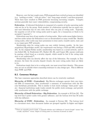 However, over the last couple years, POS proposals have evolved as issues are identiﬁed
(e.g. “nothing at stake,” “rich get richer,” and “long range attacks”) and ﬁxes proposed.
These ﬁxes have resulted in POS protocols becoming increasing complex. Complex
systems generally have more vulnerabilities, compromising security.
Federation. A federated blockchain is composed of a number of nodes operating under
rules set for or by the group. Each member of a federation typically has an equal vote,
and each federation has its own rules about who can join as voting node. Typically,
the majority or 2/3 of the voting nodes need to agree, for a transaction or block to be
accepted (“quorum”).
Federations may have of any number of voting nodes. More nodes mean higher latency,
and less nodes means the federation is not as decentralized as many would like. Besides
voting nodes, other nodes may have permission to issue assets, transfer assets, read, and
so on (super-peer P2P network).
Membership rules for voting nodes can vary widely between models. In the (pre-
acquisition) Hyperledger model, the requirement was having a TLD and SSL certiﬁcate
[85]. In the original Stellar model, membership was based on a social network, until it
was forked [86]. In Tendermint [87], Slasher [88, 89], and Casper [90], anyone could join
by posting a ﬁxed bond as a security deposit, which would be lost if the voting node
were to act maliciously24.
Membership rules can directly aﬀect the size of the federation. For example, in Ten-
dermint, the lower the security deposit (bond), the more voting nodes there are likely
to be.
Federations imply that to be a voting node, one must reveal their identity. This means
they are not as suitable where censorship resistance is a key design spec. This is diﬀerent
than POW and POS.
B.2. Consensus Mashups
The base consensus approaches described above can be creatively combined.
Hierarchy of POW—Centralized. Big Bitcoin exchanges operate their own inter-
nal DBs of transactions, then synchronize a summary of transactions with the Bit-
coin blockchain periodically. This is similar to how stock exchange “dark pools” oper-
ate—ﬁnancial institutions make trades outside the public stock exchange, and periodi-
cally synchronize with the public exchange.
Hierarchy of Small Federation—Big Federation. An example is AI Coin [91]. The
top level has 5 power nodes with greater inﬂuence, and the bottom level has 50 nodes
with less inﬂuence.
Hierarchy of POW—Federation. An example is Factom [92]. The bottom level
is a document store; then document hashes are grouped together in higher and higher
24
These are arguably proof of stake. It depends whether one’s deﬁnition of “proof of stake” means “has
a stake, anywhere” versus “degree of voting power is a function of amount at stake”.
51
 