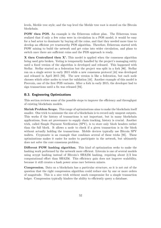 levels, Merkle tree style; and the top level the Merkle tree root is stored on the Bitcoin
blockchain.
POW then POS. An example is the Ethereum rollout plan. The Ethereum team
realized that if only a few coins were in circulation in a POS model, it would be easy
for a bad actor to dominate by buying all the coins, and that they needed more time to
develop an eﬃcient yet trustworthy POS algorithm. Therefore, Ethereum started with
POW mining to build the network and get coins into wider circulation, and plans to
switch once there are suﬃcient coins and the POS approach is ready.
X then Centralized then X’. This model is applied when the consensus algorithm
being used gets broken. Voting is temporarily handled by the project’s managing entity
until a ﬁxed version of the algorithm is developed and released. This happened with
Stellar. Stellar started as a federation but the project was split in a fork [86]. Stellar
ran on a single server in early 2015 while a new consensus protocol [44] was developed
and released in April 2015 [93]. The new version is like a federation, but each node
chooses which other nodes to trust for validation [44]. Another example of this model is
Peercoin, one of the ﬁrst POS variants. After a fork in early 2015, the developer had to
sign transactions until a ﬁx was released [94].
B.3. Engineering Optimizations
This section reviews some of the possible steps to improve the eﬃciency and throughput
of existing blockchain models.
Shrink Problem Scope. This range of optimizations aims to make the blockchain itself
smaller. One trick to minimize the size of a blockchain is to record only unspent outputs.
This works if the history of transactions is not important, but in many blockchain
applications, from art provenance to supply chain tracking, history is crucial. Another
trick, called Simple Payment Veriﬁcation (SPV), is to store only block headers rather
than the full block. It allows a node to check if a given transaction is in the block
without actually holding the transactions. Mobile devices typically use Bitcoin SPV
wallets. Cryptonite is an example that combines several of these tricks [95]. These
optimizations makes it easier for nodes to participate in the network, but ultimately
does not solve the core consensus problem.
Diﬀerent POW hashing algorithm. This kind of optimization seeks to make the
hashing work performed by the network more eﬃcient. Litecoin is one of several models
using scrypt hashing instead of Bitcoin’s SHA256 hashing, requiring about 2/3 less
computational eﬀort than SHA256. This eﬃciency gain does not improve scalability,
because it still creates a hash power arms race between miners.
Compression. Data on a blockchain has a particular structure, so it is not out of the
question that the right compression algorithm could reduce size by one or more orders
of magnitude. This is a nice trick without much compromise for a simple transaction
ledger. Compression typically hinders the ability to eﬃciently query a database.
52
 