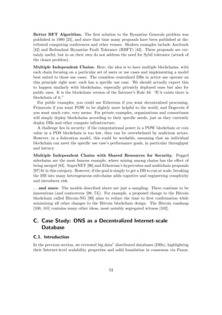 Better BFT Algorithm. The ﬁrst solution to the Byzantine Generals problem was
published in 1980 [25], and since that time many proposals have been published at dis-
tributed computing conferences and other venues. Modern examples include Aardvark
[42] and Redundant Byzantine Fault Tolerance (RBFT) [43]. These proposals are cer-
tainly useful, but in on their own do not address the need for Sybil tolerance (attack of
the clones problem).
Multiple Independent Chains. Here, the idea is to have multiple blockchains, with
each chain focusing on a particular set of users or use cases and implementing a model
best suited to those use cases. The countless centralized DBs in active use operate on
this principle right now; each has a speciﬁc use case. We should actually expect this
to happen similarly with blockchains, especially privately deployed ones but also for
public ones. It is the blockchain version of the Internet’s Rule 34: “If it exists there is
blockchain of it.”
For public examples, you could use Ethereum if you want decentralized processing,
Primecoin if you want POW to be slightly more helpful to the world, and Dogecoin if
you want much cute, very meme. For private examples, organizations and consortiums
will simply deploy blockchains according to their speciﬁc needs, just as they currently
deploy DBs and other compute infrastructure.
A challenge lies in security: if the computational power in a POW blockchain or coin
value in a POS blockchain is too low, they can be overwhelmed by malicious actors.
However, in a federation model, this could be workable, assuming that an individual
blockchain can meet the speciﬁc use case’s performance goals, in particular throughput
and latency.
Multiple Independent Chains with Shared Resources for Security. Pegged
sidechains are the most famous example, where mining among chains has the eﬀect of
being merged [83]. SuperNET [96] and Ethereum’s hypercubes and multichain proposals
[97] ﬁt in this category. However, if the goal is simply to get a DB to run at scale, breaking
the DB into many heterogeneous sub-chains adds cognitive and engineering complexity
and introduces risk.
. . . and more. The models described above are just a sampling. There continue to be
innovations (and controversy [98, 74]). For example, a proposed change to the Bitcoin
blockchain called Bitcoin-NG [99] aims to reduce the time to ﬁrst conﬁrmation while
minimizing all other changes to the Bitcoin blockchain design. The Bitcoin roadmap
[100, 101] contains many other ideas, most notably segregated witness [102].
C. Case Study: DNS as a Decentralized Internet-scale
Database
C.1. Introduction
In the previous section, we reviewed big data” distributed databases (DBs), highlighting
their Internet-level scalability properties and solid foundation in consensus via Paxos.
53
 