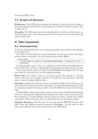 the existing DNS system.
C.3. Strengths and Weaknesses
Weaknesses. The DNS does not address the challenge of large scale data storage, or
for the blockchain characteristics of immutability or creation & transfer of assets. But,
it didn’t aim to.
Strengths. The DNS shows that decentralized control, in the form of federations, can
work at Internet scale. It also demonstrates that it is crucial to get the right federation,
with the right rules.
D. Other Experiments
D.1. Experimental Setup
To test the writing performance, we created a process that inserts a block in the database
in an inﬁnite loop.
The block is a valid block with small transactions. In our case, we used valid trans-
actions without any payload. An entire block occupies about 900KB.
1 while True:
2 r.table(table).insert(r.json( BLOCK_SERIALIZED ), durability=’soft ’).
run(conn)
In hard durability mode, writes are committed to disk before acknowledgments are
sent; in soft mode, writes are acknowledged immediately after being stored in memory.
This means that the insert will block until RethinkDB acknowledges that the data
was cached. In each server we can start multiple processes.
Write Units. Let’s deﬁne 1 write unit as being 1 process. For example, in a 32 node
cluster, with each node running 2 processes, we would have 64 write units. This will
make it easier to compare diﬀerent tests.
Sharding in distributed datastores means partitioning a table so that the data can be
evenly distributed between all nodes in the cluster. In most distributed datastores, there
is a maximum number of shards per table. For RethinkDB, that limit is 32 shards per
table.
In RethinkDB, a shard is also called a primary replica, since by default the replication
factor is 1. Increasing the replication factor produces secondary replicas that are used for
data redundancy. If a node holding a primary replica goes down, another node holding
a secondary replica of the same data can step up and become the primary replica.
Compute Resources. For these tests we are using 32-core AWS EC2 instances with
SSD storage and 10Gbps network connections (c3.8xlarge). For the tests, we used
either 32- or 64-node clusters all running in the same AWS region.
55
 