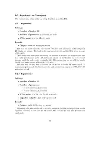 D.2. Experiments on Throughput
The experimental setup is like the setup described in section D.1.
D.2.1. Experiment 1
Settings:
• Number of nodes: 32
• Number of processes: 2 processes per node
• Write units: 32 × 2 = 64 write units
Results:
• Output: stable 1K writes per second
This was the most successful experiment. We were able to reach a stable output of
1K blocks per second. The load on the machines is stable and the IO is at an average
of 50 − 60%.
Other tests have shown that increasing the number write units per machine can lead
to a stable performance up to 1.5K writes per second but the load on the nodes would
increase until the node would eventually fail. This means that we are able to handle
bursts for a short amount of time (10 − 20 min).
This test can be used has a baseline for the future in where 64 writes equal 1K
transactions per second. Or, that each write unit produces an output of (1000/64) ≈ 64
writes per second.
D.2.2. Experiment 2
Settings:
• Number of nodes: 32
• Number of processes:
– 16 nodes running 2 processes
– 16 nodes running 3 processes
• Write units: 16 × 3 + 16 × 2 = 80 write units
• Expected output: 1.25K writes per second
Results:
• Output: stable 1.2K writes per second
Increasing a bit the number of write units shows an increase in output close to the
expected value but in this case the IO around 90% close to the limit that the machine
can handle.
56
 