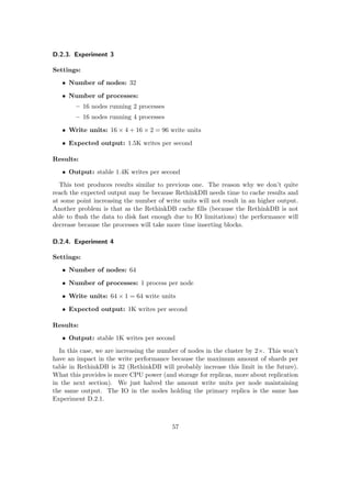 D.2.3. Experiment 3
Settings:
• Number of nodes: 32
• Number of processes:
– 16 nodes running 2 processes
– 16 nodes running 4 processes
• Write units: 16 × 4 + 16 × 2 = 96 write units
• Expected output: 1.5K writes per second
Results:
• Output: stable 1.4K writes per second
This test produces results similar to previous one. The reason why we don’t quite
reach the expected output may be because RethinkDB needs time to cache results and
at some point increasing the number of write units will not result in an higher output.
Another problem is that as the RethinkDB cache ﬁlls (because the RethinkDB is not
able to ﬂush the data to disk fast enough due to IO limitations) the performance will
decrease because the processes will take more time inserting blocks.
D.2.4. Experiment 4
Settings:
• Number of nodes: 64
• Number of processes: 1 process per node
• Write units: 64 × 1 = 64 write units
• Expected output: 1K writes per second
Results:
• Output: stable 1K writes per second
In this case, we are increasing the number of nodes in the cluster by 2×. This won’t
have an impact in the write performance because the maximum amount of shards per
table in RethinkDB is 32 (RethinkDB will probably increase this limit in the future).
What this provides is more CPU power (and storage for replicas, more about replication
in the next section). We just halved the amount write units per node maintaining
the same output. The IO in the nodes holding the primary replica is the same has
Experiment D.2.1.
57
 