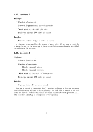 D.2.5. Experiment 5
Settings:
• Number of nodes: 64
• Number of processes: 2 processes per node
• Write units: 64 × 2 = 128 write units
• Expected output: 2000 writes per second
Results:
• Output: unstable 2K (peak) writes per second
In this case, we are doubling the amount of write units. We are able to reach the
expected output, but the output performance is unstable due to the fact that we reached
the IO limit on the machines.
D.2.6. Experiment 6
Settings:
• Number of nodes: 64
• Number of processes:
– 32 nodes running 1 process
– 32 nodes running 2 processes
• Write units: 32 × 2 + 32 × 1 = 96 write units
• Expected output: 1.5K writes per second
Results:
• Output: stable 1.5K writes per second
This test is similar to Experiment D.2.3. The only diﬀerence is that now the write
units are distributed between 64 nodes meaning that each node is writing to its local
cache and we don’t overload the cache of the nodes like we did with Experiment D.2.3.
This is another advantage of adding more nodes beyond 32.
58
 