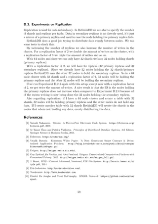 D.3. Experiments on Replication
Replication is used for data redundancy. In RethinkDB we are able to specify the number
of shards and replicas per table. Data in secondary replicas is no directly used, it’s just
a mirror of a primary replica and used in case the node holding the primary replica fails.
RethinkDB does a good job trying to distribute data evenly between nodes. We ran
some tests to check this.
By increasing the number of replicas we also increase the number of writes in the
cluster. For a replication factor of 2 we double the amount of writes on the cluster, with
a replication factor of 3 we triple the amount of writes and so on.
With 64 nodes and since we can only have 32 shards we have 32 nodes holding shards
(primary replicas)
With a replication factor of 2, we will have 64 replicas (32 primary replicas and 32
secondary replicas). Since we already have 32 nodes holding the 32 shards/primary
replicas RethinkDB uses the other 32 nodes to hold the secondary replicas. So in a 64
node cluster with 32 shards and a replication factor of 2, 32 nodes will be holding the
primary replicas and the other 32 nodes will be holding the secondary replicas.
If we run Experiment D.2.4 again with this setup, except now with a replication factor
of 2, we get twice the amount of writes. A nice result is that the IO in the nodes holding
the primary replicas does not increase when compared to Experiment D.2.4 because all
of the excess writing is now being done the 32 nodes holding the secondary replicas.
Also regarding replication: if I have a 64 node cluster and create a table with 32
shards, 32 nodes will be holding primary replicas and the other nodes do not hold any
data. If I create another table with 32 shards RethinkDB will create the shards in the
nodes that where not holding any data, evenly distributing the data.
References
[1] Satoshi Nakamoto. Bitcoin: A Peer-to-Peer Electronic Cash System. https://bitcoin.org/
bitcoin.pdf, 2009.
[2] M Tamer ¨Ozsu and Patrick Valduriez. Principles of Distributed Database Systems, 3rd Edition.
Springer Science & Business Media, 2011.
[3] Ethereum. https://ethereum.org/.
[4] Vitalik Buterin. Ethereum White Paper: A Next Generation Smart Contract & Decen-
tralized Application Platform. http://blog.lavoiedubitcoin.info/public/Bibliotheque/
EthereumWhitePaper.pdf.
[5] Enigma. http://enigma.media.mit.edu/.
[6] Guy Zyskind, Oz Nathan, and Alex Pentland. Enigma: Decentralized Computation Platform with
Guaranteed Privacy. 2015. http://enigma.media.mit.edu/enigma_full.pdf.
[7] J. Benet. IPFS – Content Addressed, Versioned, P2P File System. http://static.benet.ai/t/
ipfs.pdf, 2014.
[8] Eris Industries. http://erisindustries.com/.
[9] Tendermint. http://www.tendermint.com.
[10] Dimitri De Jonghe and Trent McConaghy. SPOOL Protocol. https://github.com/ascribe/
spool.
59
 