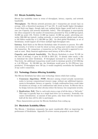 2.2. Bitcoin Scalability Issues
Bitcoin has scalability issues in terms of throughput, latency, capacity, and network
bandwidth.
Throughput. The Bitcoin network processes just 1 transaction per second (tps) on
average, with a theoretical maximum of 7 tps [18]. It could handle higher throughput
if each block was bigger, though right now making blocks bigger would lead to size is-
sues (see Capacity and network bandwidth, below). This throughput is unacceptably
low when compared to the number of transactions processed by Visa (2, 000 tps typical,
10, 000 tps peak) [19], Twitter (5, 000 tps typical, 15, 000 tps peak), advertising net-
works (500, 000 tps typical), trading networks, or email networks (global email volume
is 183 billion emails/day or 2, 100, 000 tps [20]). An ideal global blockchain, or set of
blockchains, would support all of these multiple high-throughput uses.
Latency. Each block on the Bitcoin blockchain takes 10 minutes to process. For suﬃ-
cient security, it is better to wait for about an hour, giving more nodes time to conﬁrm
the transaction. By comparison, a transaction on the Visa network is approved in sec-
onds at most. Many ﬁnancial applications need latency of 30 to 100 ms.
Capacity and network bandwidth. The Bitcoin blockchain is about 70 GB (at
the time of writing); it grew by 24 GB in 2015 [21]. It already takes nearly a day
to download the entire blockchain. If throughput increased by a factor of 2, 000, to
Visa levels, the additional transactions would result in database growth of 3.9 GB/day
or 1.42 PB/year. At 150, 000 tps, the blockchain would grow by 214 PB/year (yes,
petabytes). If throughput were 1M tps, it would completely overwhelm the bandwidth
of any node’s connection.
2.3. Technology Choices Aﬀecting Scalability
The Bitcoin blockchain has taken some technology choices which hurt scaling:
1. Consensus Algorithm: POW. Bitcoin’s mining reward actually incentivizes
nodes to increase computational resource usage, without any additional improve-
ments in throughput, latency, or capacity. A single conﬁrmation from a node takes
10 minutes on average, so six conﬁrmations take about an hour. In Bitcoin this is
by design; Litecoin and other altcoins reduce the latency, but compromise security.
2. Replication: Full. That is, each node stores a copy of all the data; a “full node.”
This copy is typically kept on a single hard drive (or in memory). Ironically, this
causes centralization: as amount of data grows, only those with the resources to
hold all the data will be able to participate.
These characteristics prevent the Bitcoin blockchain from scaling up.
2.4. Blockchain Scalability Eﬀorts
The Bitcoin / blockchain community has spent considerable eﬀort on improving the
performance of blockchains. Appendix B reviews various proposals in more detail.
6
 