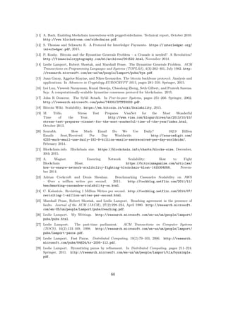 [11] A. Back. Enabling blockchain innovations with pegged sidechains. Technical report, October 2010.
http://www.blockstream.com/sidechains.pdf.
[12] S. Thomas and Schwartz E. A Protocol for Interledger Payments. https://interledger.org/
interledger.pdf, 2015.
[13] P. Koshy. Bitcoin and the Byzantine Generals Problem – a Crusade is needed? A Revolution?
http://financialcryptography.com/mt/archives/001522.html, November 2014.
[14] Leslie Lamport, Robert Shostak, and Marshall Pease. The Byzantine Generals Problem. ACM
Transactions on Programming Languages and Systems (TOPLAS), 4(3):382–401, July 1982. http:
//research.microsoft.com/en-us/um/people/lamport/pubs/byz.pdf.
[15] Juan Garay, Aggelos Kiayias, and Nikos Leonardos. The bitcoin backbone protocol: Analysis and
applications. In Advances in Cryptology-EUROCRYPT 2015, pages 281–310. Springer, 2015.
[16] Loi Luu, Viswesh Narayanan, Kunal Baweja, Chaodong Zheng, Seth Gilbert, and Prateek Saxena.
Scp: A computationally-scalable byzantine consensus protocol for blockchains. 2015.
[17] John R Douceur. The Sybil Attack. In Peer-to-peer Systems, pages 251–260. Springer, 2002.
http://research.microsoft.com/pubs/74220/IPTPS2002.pdf.
[18] Bitcoin Wiki. Scalability. https://en.bitcoin.it/wiki/Scalability, 2015.
[19] M. Trillo. Stress Test Prepares VisaNet for the Most Wonderful
Time of the Year. http://www.visa.com/blogarchives/us/2013/10/10/
stress-test-prepares-visanet-for-the-most-wonderful-time-of-the-year/index.html,
October 2013.
[20] Sourabh. How Much Email Do We Use Daily? 182.9 Billion
Emails Sent/Received Per Day Worldwide. http://sourcedigit.com/
4233-much-email-use-daily-182-9-billion-emails-sentreceived-per-day-worldwide/,
February 2014.
[21] Blockchain.info. Blockchain size. https://blockchain.info/charts/blocks-size, December,
30th 2015.
[22] A. Wagner. Ensuring Network Scalability: How to Fight
Blockchain Bloat. https://bitcoinmagazine.com/articles/
how-to-ensure-network-scalibility-fighting-blockchain-bloat-1415304056, Novem-
ber 2014.
[23] Adrian Cockcroft and Denis Sheahan. Benchmarking Cassandra Scalability on AWS
– Over a million writes per second. 2011. http://techblog.netflix.com/2011/11/
benchmarking-cassandra-scalability-on.html.
[24] C. Kalantzis. Revisiting 1 Million Writes per second. http://techblog.netflix.com/2014/07/
revisiting-1-million-writes-per-second.html.
[25] Marshall Pease, Robert Shostak, and Leslie Lamport. Reaching agreement in the presence of
faults. Journal of the ACM (JACM), 27(2):228–234, April 1980. http://research.microsoft.
com/en-US/um/people/Lamport/pubs/reaching.pdf.
[26] Leslie Lamport. My Writings. http://research.microsoft.com/en-us/um/people/lamport/
pubs/pubs.html.
[27] Leslie Lamport. The part-time parliament. ACM Transactions on Computer Systems
(TOCS), 16(2):133–169, 1998. http://research.microsoft.com/en-us/um/people/lamport/
pubs/lamport-paxos.pdf.
[28] Leslie Lamport. Fast Paxos. Distributed Computing, 19(2):79–103, 2006. http://research.
microsoft.com/pubs/64624/tr-2005-112.pdf.
[29] Leslie Lamport. Byzantizing paxos by reﬁnement. In Distributed Computing, pages 211–224.
Springer, 2011. http://research.microsoft.com/en-us/um/people/lamport/tla/byzsimple.
pdf.
60
 