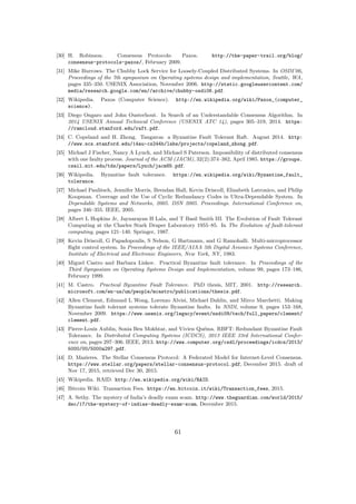 [30] H. Robinson. Consensus Protocols: Paxos. http://the-paper-trail.org/blog/
consensus-protocols-paxos/, February 2009.
[31] Mike Burrows. The Chubby Lock Service for Loosely-Coupled Distributed Systems. In OSDI’06,
Proceedings of the 7th symposium on Operating systems design and implementation, Seattle, WA,
pages 335–350. USENIX Association, November 2006. http://static.googleusercontent.com/
media/research.google.com/en//archive/chubby-osdi06.pdf.
[32] Wikipedia. Paxos (Computer Science). http://en.wikipedia.org/wiki/Paxos_(computer_
science).
[33] Diego Ongaro and John Ousterhout. In Search of an Understandable Consensus Algorithm. In
2014 USENIX Annual Technical Conference (USENIX ATC 14), pages 305–319, 2014. https:
//ramcloud.stanford.edu/raft.pdf.
[34] C. Copeland and H. Zhong. Tangaroa: a Byzantine Fault Tolerant Raft. August 2014. http:
//www.scs.stanford.edu/14au-cs244b/labs/projects/copeland_zhong.pdf.
[35] Michael J Fischer, Nancy A Lynch, and Michael S Paterson. Impossibility of distributed consensus
with one faulty process. Journal of the ACM (JACM), 32(2):374–382, April 1985. https://groups.
csail.mit.edu/tds/papers/Lynch/jacm85.pdf.
[36] Wikipedia. Byzantine fault tolerance. https://en.wikipedia.org/wiki/Byzantine_fault_
tolerance.
[37] Michael Paulitsch, Jennifer Morris, Brendan Hall, Kevin Driscoll, Elizabeth Latronico, and Philip
Koopman. Coverage and the Use of Cyclic Redundancy Codes in Ultra-Dependable System. In
Dependable Systems and Networks, 2005. DSN 2005. Proceedings. International Conference on,
pages 346–355. IEEE, 2005.
[38] Albert L Hopkins Jr, Jaynarayan H Lala, and T Basil Smith III. The Evolution of Fault Tolerant
Computing at the Charles Stark Draper Laboratory 1955–85. In The Evolution of fault-tolerant
computing, pages 121–140. Springer, 1987.
[39] Kevin Driscoll, G Papadopoulis, S Nelson, G Hartmann, and G Ramohalli. Multi-microprocessor
ﬂight control system. In Proceedings of the IEEE/AIAA 5th Digital Avionics Systems Conference,
Institute of Electrical and Electronic Engineers, New York, NY, 1983.
[40] Miguel Castro and Barbara Liskov. Practical Byzantine fault tolerance. In Proceedings of the
Third Symposium on Operating Systems Design and Implementation, volume 99, pages 173–186,
February 1999.
[41] M. Castro. Practical Byzantine Fault Tolerance. PhD thesis, MIT, 2001. http://research.
microsoft.com/en-us/um/people/mcastro/publications/thesis.pdf.
[42] Allen Clement, Edmund L Wong, Lorenzo Alvisi, Michael Dahlin, and Mirco Marchetti. Making
Byzantine fault tolerant systems tolerate Byzantine faults. In NSDI, volume 9, pages 153–168,
November 2009. https://www.usenix.org/legacy/event/nsdi09/tech/full_papers/clement/
clement.pdf.
[43] Pierre-Louis Aublin, Sonia Ben Mokhtar, and Vivien Qu´ema. RBFT: Redundant Byzantine Fault
Tolerance. In Distributed Computing Systems (ICDCS), 2013 IEEE 33rd International Confer-
ence on, pages 297–306. IEEE, 2013. http://www.computer.org/csdl/proceedings/icdcs/2013/
5000/00/5000a297.pdf.
[44] D. Mazieres. The Stellar Consensus Protocol: A Federated Model for Internet-Level Consensus.
https://www.stellar.org/papers/stellar-consensus-protocol.pdf, December 2015. draft of
Nov 17, 2015, retrieved Dec 30, 2015.
[45] Wikipedia. RAID. http://en.wikipedia.org/wiki/RAID.
[46] Bitcoin Wiki. Transaction Fees. https://en.bitcoin.it/wiki/Transaction_fees, 2015.
[47] A. Sethy. The mystery of India’s deadly exam scam. http://www.theguardian.com/world/2015/
dec/17/the-mystery-of-indias-deadly-exam-scam, December 2015.
61
 