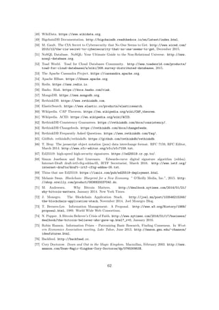 [48] WikiData. https://www.wikidata.org.
[49] BigchainDB Documentation. http://bigchaindb.readthedocs.io/en/latest/index.html.
[50] M. Gault. The CIA Secret to Cybersecurity that No One Seems to Get. http://www.wired.com/
2015/12/the-cia-secret-to-cybersecurity-that-no-one-seems-to-get, December 2015.
[51] NoSQL Database. NoSQL: Your Ultimate Guide to the Non-Relational Universe. http://www.
nosql-database.org.
[52] Toad World. Toad for Cloud Databases Community. http://www.toadworld.com/products/
toad-for-cloud-databases/w/wiki/308.survey-distributed-databases, 2015.
[53] The Apache Cassandra Project. https://cassandra.apache.org.
[54] Apache HBase. https://hbase.apache.org.
[55] Redis. https://www.redis.io.
[56] Basho. Riak. https://docs.basho.com/riak.
[57] MongoDB. https://www.mongodb.org.
[58] RethinkDB. https://www.rethinkdb.com.
[59] ElasticSearch. https://www.elastic.co/products/elasticsearch.
[60] Wikipedia. CAP Theorem. https://en.wikipedia.org/wiki/CAP_theorem.
[61] Wikipedia. ACID. https://en.wikipedia.org/wiki/ACID.
[62] RethinkDB Consistency Guarantees. https://rethinkdb.com/docs/consistency/.
[63] RethinkDB Changefeeds. https://rethinkdb.com/docs/changefeeds.
[64] RethinkDB Frequently Asked Questions. https://www.rethinkdb.com/faq/.
[65] GitHub. rethinkdb/rethinkdb. https://github.com/rethinkdb/rethinkdb.
[66] T. Bray. The javascript object notation (json) data interchange format. RFC 7159, RFC Editor,
March 2014. http://www.rfc-editor.org/rfc/rfc7159.txt.
[67] Ed25519: high-speed high-security signatures. https://ed25519.cr.yp.to/.
[68] Simon Josefsson and Ilari Liusvaara. Edwards-curve digital signature algorithm (eddsa).
Internet-Draft draft-irtf-cfrg-eddsa-05, IETF Secretariat, March 2016. http://www.ietf.org/
internet-drafts/draft-irtf-cfrg-eddsa-05.txt.
[69] Thins that use Ed25519. https://ianix.com/pub/ed25519-deployment.html.
[70] Melanie Swan. Blockchain: Blueprint for a New Economy. ” O’Reilly Media, Inc.”, 2015. http:
//shop.oreilly.com/product/0636920037040.do.
[71] M. Andreesen. Why Bitcoin Matters. http://dealbook.nytimes.com/2014/01/21/
why-bitcoin-matters, January 2014. New York Times.
[72] J. Monegro. The Blockchain Application Stack. http://joel.mn/post/103546215249/
the-blockchain-application-stack, November 2014. Joel Monegro Blog.
[73] T. Berners-Lee. Information Management: A Proposal. http://www.w3.org/History/1989/
proposal.html, 1989. World Wide Web Consortium.
[74] N. Popper. A Bitcoin Believer’s Crisis of Faith. http://www.nytimes.com/2016/01/17/business/
dealbook/the-bitcoin-believer-who-gave-up.html?_r=0, January 2016.
[75] Robin Hanson. Information Prizes – Patronizing Basic Research, Finding Consensus. In West-
ern Economics Association meeting, Lake Tahoe, June 2013. http://mason.gmu.edu/~rhanson/
ideafutures.html.
[76] Backfeed. http://backfeed.cc.
[77] Cory Doctorow. Down and Out in the Magic Kingdom. Macmillan, February 2003. http://www.
amazon.com/Down-Magic-Kingdom-Cory-Doctorow/dp/076530953X.
62
 