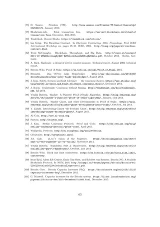 [78] D. Suarez. Freedom (TM). http://www.amazon.com/Freedom-TM-Daniel-Suarez/dp/
0525951571, January 2010.
[79] Blockchain.info. Total transaction fees. https://server2.blockchain.info/charts/
transaction-fees, December, 30th 2015.
[80] Tradeblock. Recent Blocks. https://tradeblock.com/bitcoin/.
[81] Ian Grigg. The Ricardian Contract. In Electronic Contracting, 2004. Proceedings. First IEEE
International Workshop on, pages 25–31. IEEE, 2004. http://iang.org/papers/ricardian_
contract.html.
[82] Trent McConaghy. Blockchain, Throughput, and Big Data. http://trent.st/content/
2014-10-28%20mcconaghy%20-%20blockchain%20big%20data.pdf, October 2014. Berlin, Ger-
many.
[83] A. Back. Hashcash - a denial of service counter-measure. Technical report, August 2002. technical
report.
[84] Bitcoin Wiki. Proof of Stake. https://en.bitcoin.it/wiki/Proof_of_Stake, 2015.
[85] Bitsmith. Dan O’Prey talks Hyperledger. http://www.thecoinsman.com/2014/08/
decentralization/dan-oprey-talks-hyperledger/, August 2014.
[86] J. Kim. Safety, liveness and fault tolerance — the consensus choices. https://www.stellar.org/
blog/safety_liveness_and_fault_tolerance_consensus_choice/, December 2014.
[87] J. Kwon. Tendermint: Consensus without Mining. http://tendermint.com/docs/tendermint.
pdf, fall 2014.
[88] Vitalik Buterin. Slasher: A Punitive Proof-of-Stake Algorithm. https://blog.ethereum.org/
2014/01/15/slasher-a-punitive-proof-of-stake-algorithm/, January, 15th 2014.
[89] Vitalik Buterin. Slasher Ghost, and other Developments in Proof of Stake. https://blog.
ethereum.org/2014/10/03/slasher-ghost-developments-proof-stake/, October, 3th 2014.
[90] V. Zamﬁr. Introducing Casper ‘the Friendly Ghost’. https://blog.ethereum.org/2015/08/01/
introducing-casper-friendly-ghost/, August 2015.
[91] AI Coin. http://www.ai-coin.org.
[92] Factom. http://factom.org/.
[93] J. Kim. Stellar Consensus Protocol: Proof and Code. https://www.stellar.org/blog/
stellar-consensus-protocol-proof-code/, April 2015.
[94] Wikipedia. Peercoin. http://en.wikipedia.org/wiki/Peercoin.
[95] Cryptonite. http://cryptonite.info/.
[96] J.S. Galt. JL777’s vision of the Supernet. https://bitcoinmagazine.com/18167/
what-is-the-supernet-jl777s-vision/, November 2014.
[97] Vitalik Buterin. Scalability, Part 2: Hypercubes. https://blog.ethereum.org/2014/10/21/
scalability-part-2-hypercubes/, October, 21st 2014.
[98] Bitcoin Wiki. Block size limit controversy. https://en.bitcoin.it/wiki/Block_size_limit_
controversy.
[99] Ittay Eyal, Adem Efe Gencer, Emin Gun Sirer, and Robbert van Renesse. Bitcoin-NG: A Scalable
Blockchain Protocol. In NSDI, 2016. http://diyhpl.us/~bryan/papers2/bitcoin/Bitcoin-NG:
%20A%20scalable%20blockchain%20protocol.pdf.
[100] Bitcoin Core. Bitcoin Capacity Increases FAQ. https://bitcoincore.org/en/2015/12/23/
capacity-increases-faq/, December 2015.
[101] G. Maxwell. Capacity increases for the Bitcoin system. https://lists.linuxfoundation.org/
pipermail/bitcoin-dev/2015-December/011865.html, December 2015.
63
 
