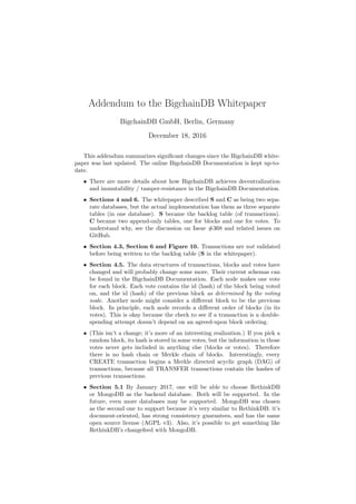 Addendum to the BigchainDB Whitepaper
BigchainDB GmbH, Berlin, Germany
December 18, 2016
This addendum summarizes signiﬁcant changes since the BigchainDB white-
paper was last updated. The online BigchainDB Documentation is kept up-to-
date.
• There are more details about how BigchainDB achieves decentralization
and immutability / tamper-resistance in the BigchainDB Documentation.
• Sections 4 and 6. The whitepaper described S and C as being two sepa-
rate databases, but the actual implementation has them as three separate
tables (in one database). S became the backlog table (of transactions).
C became two append-only tables, one for blocks and one for votes. To
understand why, see the discussion on Issue #368 and related issues on
GitHub.
• Section 4.3, Section 6 and Figure 10. Transactions are not validated
before being written to the backlog table (S in the whitepaper).
• Section 4.5. The data structures of transactions, blocks and votes have
changed and will probably change some more. Their current schemas can
be found in the BigchainDB Documentation. Each node makes one vote
for each block. Each vote contains the id (hash) of the block being voted
on, and the id (hash) of the previous block as determined by the voting
node. Another node might consider a diﬀerent block to be the previous
block. In principle, each node records a diﬀerent order of blocks (in its
votes). This is okay because the check to see if a transaction is a double-
spending attempt doesn’t depend on an agreed-upon block ordering.
• (This isn’t a change; it’s more of an interesting realization.) If you pick a
random block, its hash is stored in some votes, but the information in those
votes never gets included in anything else (blocks or votes). Therefore
there is no hash chain or Merkle chain of blocks. Interestingly, every
CREATE transaction begins a Merkle directed acyclic graph (DAG) of
transactions, because all TRANSFER transactions contain the hashes of
previous transactions.
• Section 5.1 By January 2017, one will be able to choose RethinkDB
or MongoDB as the backend database. Both will be supported. In the
future, even more databases may be supported. MongoDB was chosen
as the second one to support because it’s very similar to RethinkDB: it’s
document-oriented, has strong consistency guarantees, and has the same
open source license (AGPL v3). Also, it’s possible to get something like
RethinkDB’s changefeed with MongoDB.
 