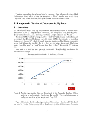 Previous approaches shared something in common: they all started with a block
chain design then tried to increase its performance. There’s another way: start with a
“big data” distributed database, then give it blockchain-like characteristics.
3. Background: Distributed Databases & Big Data
3.1. Introduction
We ask: does the world have any precedents for distributed databases at massive scale?
The answer is yes. All large Internet companies, and many small ones, run “big data”
distributed databases (DBs), including Facebook, Google, Amazon and Netﬂix.
Distributed DBs regularly store petabytes (1, 000, 000 GB) or more worth of content.
In contrast, the Bitcoin blockchain currently stores 50 GB, the capacity of a modern
thumb drive. Despite it’s relatively-small data size, members of the Bitcoin community
worry that it is getting too big. In fact, there are initiatives to prevent “blockchain
bloat” caused by “dust” or “junk” transactions that “pollute” Bitcoin’s 50 GB database
[22].
Let’s look at it another way: perhaps distributed DB technology has lessons for
blockchain DB design.
Let’s explore distributed DB scalability further.
Figure 2: Netﬂix experimental data on throughput of its Cassandra database (Client
writes/s by node count - Replication Factor=3). The x-axis is number of
nodes; the y-axis is writes per second. From [23].
Figure 2 illustrates the throughput properties of Cassandra, a distributed DB technol-
ogy used by Netﬂix. At the bottom left of the plot, we see that 50 distributed Cassandra
7
 