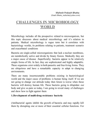 Mahesh Prakash Bhatta
(Email:-Bhatta_mahesha@yahoo.com)
CHALLENGES IN MICROBIOLOGY
WORLD
Microbiology includes all the prospective related to microorganism, but
this topic discusses about medical microbiology and it’s relation to
patients. Medical microbiology is vague term but it correlates with
bacteriology worlds, its problems relating to patients, treatment scenario
and exacerbated conditions
Bacteria are single-celled microorganisms that lack a nuclear membrane,
are metabolically active and divide by binary fission. Medically they are
a major cause of disease .Superficially; bacteria appear to be relatively
simple forms of life. In fact, they are sophisticated and highly adaptable.
These organisms exist widely in both parasitic and free-living forms. They
are ubiquitous and have a remarkable capacity to adapt to changing
environments.
There are many insurmountable problems existing in bacteriological
world and the major cause of problems is human being itself. If we are
not going to change our attitude today then future is worse when those
bacteria will destroy human life. Those bacteria going to dilapidate our
body and give us pain so today, I am going to reveal many of challenges
and show how to fight against them
1.Development of multi-drug-resistance bacteria
(Antibacterial agents inhibit the growth of bacteria and may rapidly kill
them by disrupting one or more of their essential cellular functions. For
 