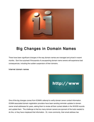 Big Changes in Domain Names
There have been significant changes in the way domain names are managed and priced in recent
months. Don’t be surprised if thousands of unsuspecting domain name owners will experience bad
consequences, including the sudden suspension of their domains.
Internet domain names
One of the big changes comes from ICANN’s attempt to verify domain owner contact information.
ICANN associated domain registration providers have been sending reminder updates to domain
owner email addresses for years, asking them to review all their contact details in the WHOIS records
and update them. The challenge is that too many domain owners are ignorant of the tools needed to
do this, or they have misplaced that information. Or, more commonly, their email address has
 