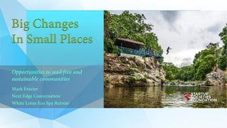 Big Changes
In Small Places
Opportunities to seed free and
sustainable communities
Mark Frazier
Next Edge Conversation
White Lotus Eco Spa Retreat
 