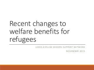Recent changes to
welfare benefits for
refugees
LEEDS ASYLUM SEEKERS SUPPORT NETWORK
NOVEMBER 2015
 