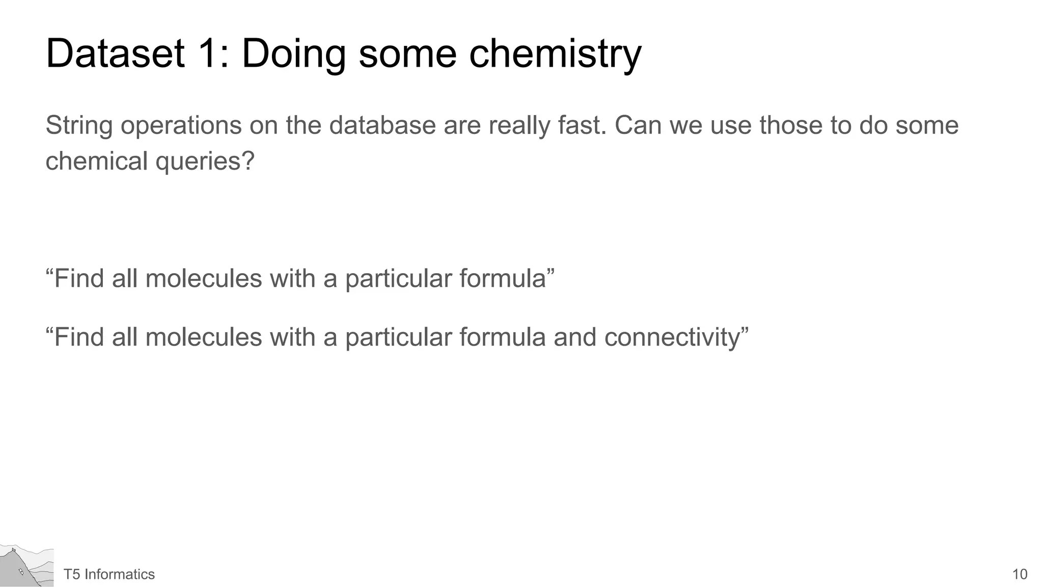 10T5 Informatics
Dataset 1: Doing some chemistry
String operations on the database are really fast. Can we use those to do some
chemical queries?
“Find all molecules with a particular formula”
“Find all molecules with a particular formula and connectivity”
 