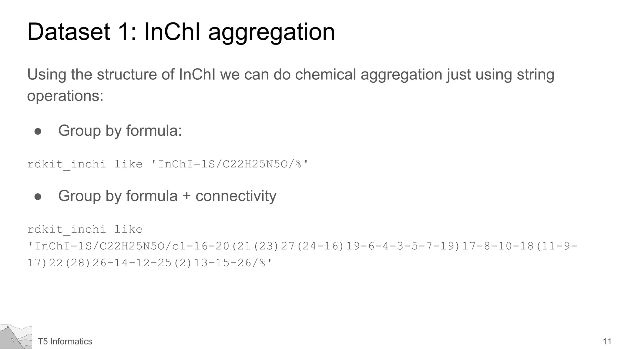 11T5 Informatics
Dataset 1: InChI aggregation
Using the structure of InChI we can do chemical aggregation just using string
operations:
● Group by formula:
rdkit_inchi like 'InChI=1S/C22H25N5O/%'
● Group by formula + connectivity
rdkit_inchi like
'InChI=1S/C22H25N5O/c1-16-20(21(23)27(24-16)19-6-4-3-5-7-19)17-8-10-18(11-9-
17)22(28)26-14-12-25(2)13-15-26/%'
 