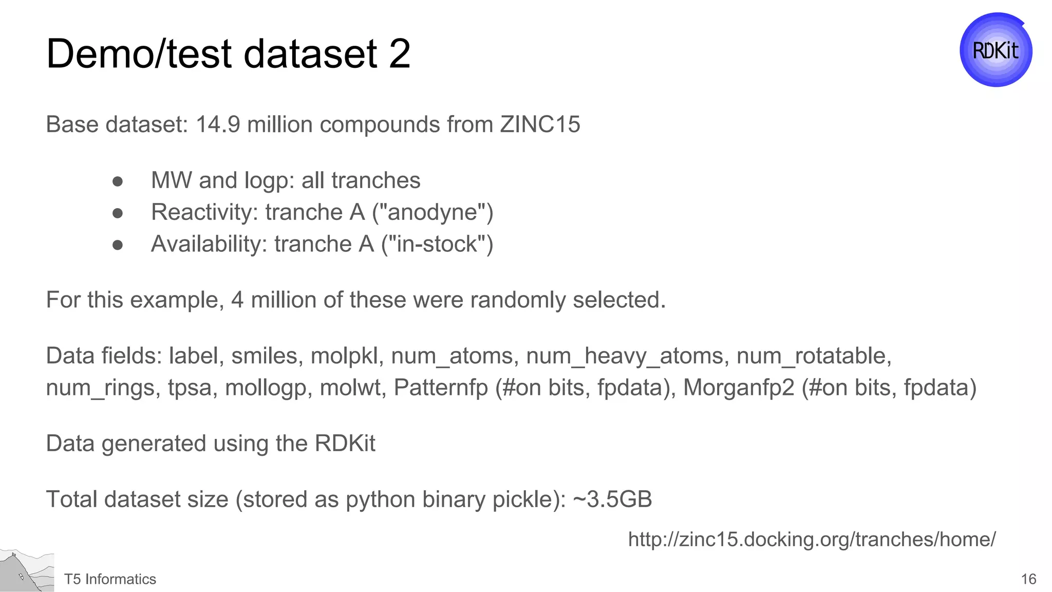 16T5 Informatics
Demo/test dataset 2
Base dataset: 14.9 million compounds from ZINC15
● MW and logp: all tranches
● Reactivity: tranche A ("anodyne")
● Availability: tranche A ("in-stock")
For this example, 4 million of these were randomly selected.
Data fields: label, smiles, molpkl, num_atoms, num_heavy_atoms, num_rotatable,
num_rings, tpsa, mollogp, molwt, Patternfp (#on bits, fpdata), Morganfp2 (#on bits, fpdata)
Data generated using the RDKit
Total dataset size (stored as python binary pickle): ~3.5GB
http://zinc15.docking.org/tranches/home/
 