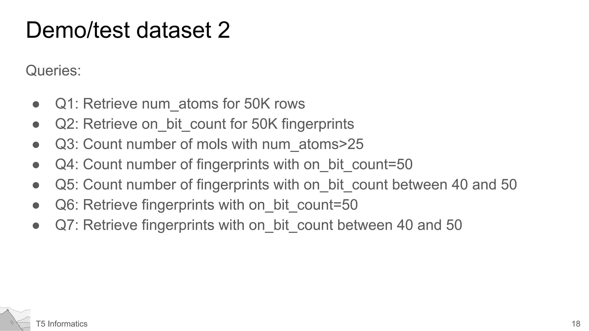 18T5 Informatics
Demo/test dataset 2
Queries:
● Q1: Retrieve num_atoms for 50K rows
● Q2: Retrieve on_bit_count for 50K fingerprints
● Q3: Count number of mols with num_atoms>25
● Q4: Count number of fingerprints with on_bit_count=50
● Q5: Count number of fingerprints with on_bit_count between 40 and 50
● Q6: Retrieve fingerprints with on_bit_count=50
● Q7: Retrieve fingerprints with on_bit_count between 40 and 50
 