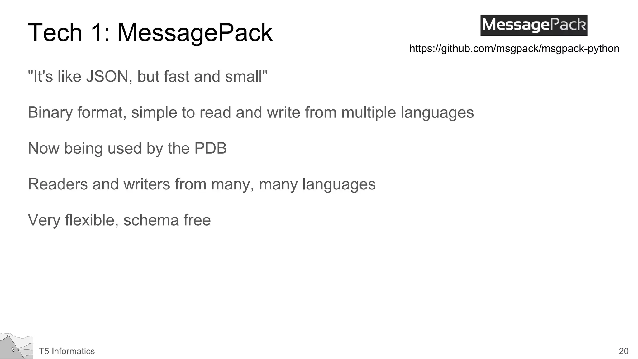 20T5 Informatics
Tech 1: MessagePack
"It's like JSON, but fast and small"
Binary format, simple to read and write from multiple languages
Now being used by the PDB
Readers and writers from many, many languages
Very flexible, schema free
https://github.com/msgpack/msgpack-python
 