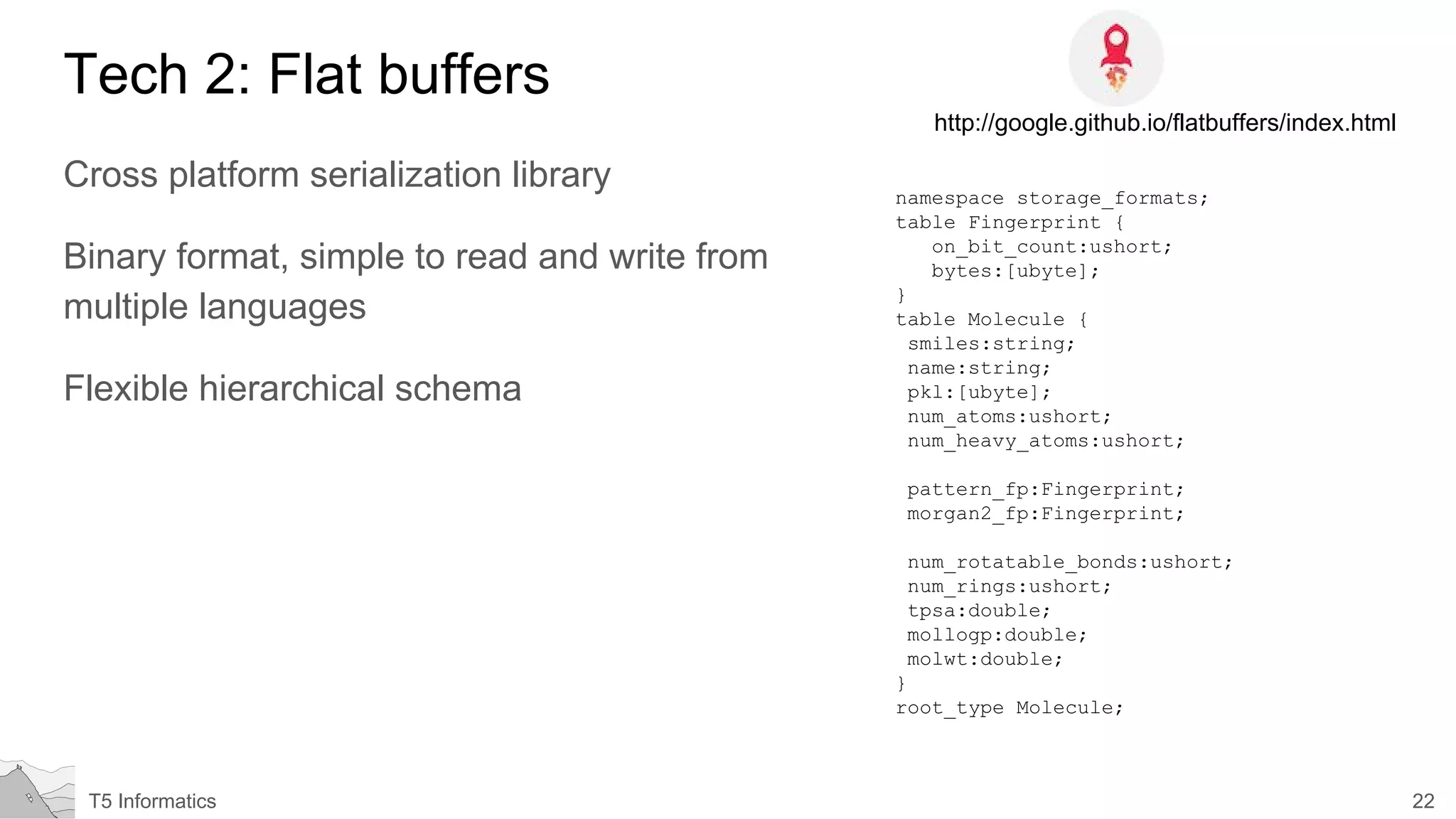 22T5 Informatics
Tech 2: Flat buffers
Cross platform serialization library
Binary format, simple to read and write from
multiple languages
Flexible hierarchical schema
http://google.github.io/flatbuffers/index.html
namespace storage_formats;
table Fingerprint {
on_bit_count:ushort;
bytes:[ubyte];
}
table Molecule {
smiles:string;
name:string;
pkl:[ubyte];
num_atoms:ushort;
num_heavy_atoms:ushort;
pattern_fp:Fingerprint;
morgan2_fp:Fingerprint;
num_rotatable_bonds:ushort;
num_rings:ushort;
tpsa:double;
mollogp:double;
molwt:double;
}
root_type Molecule;
 