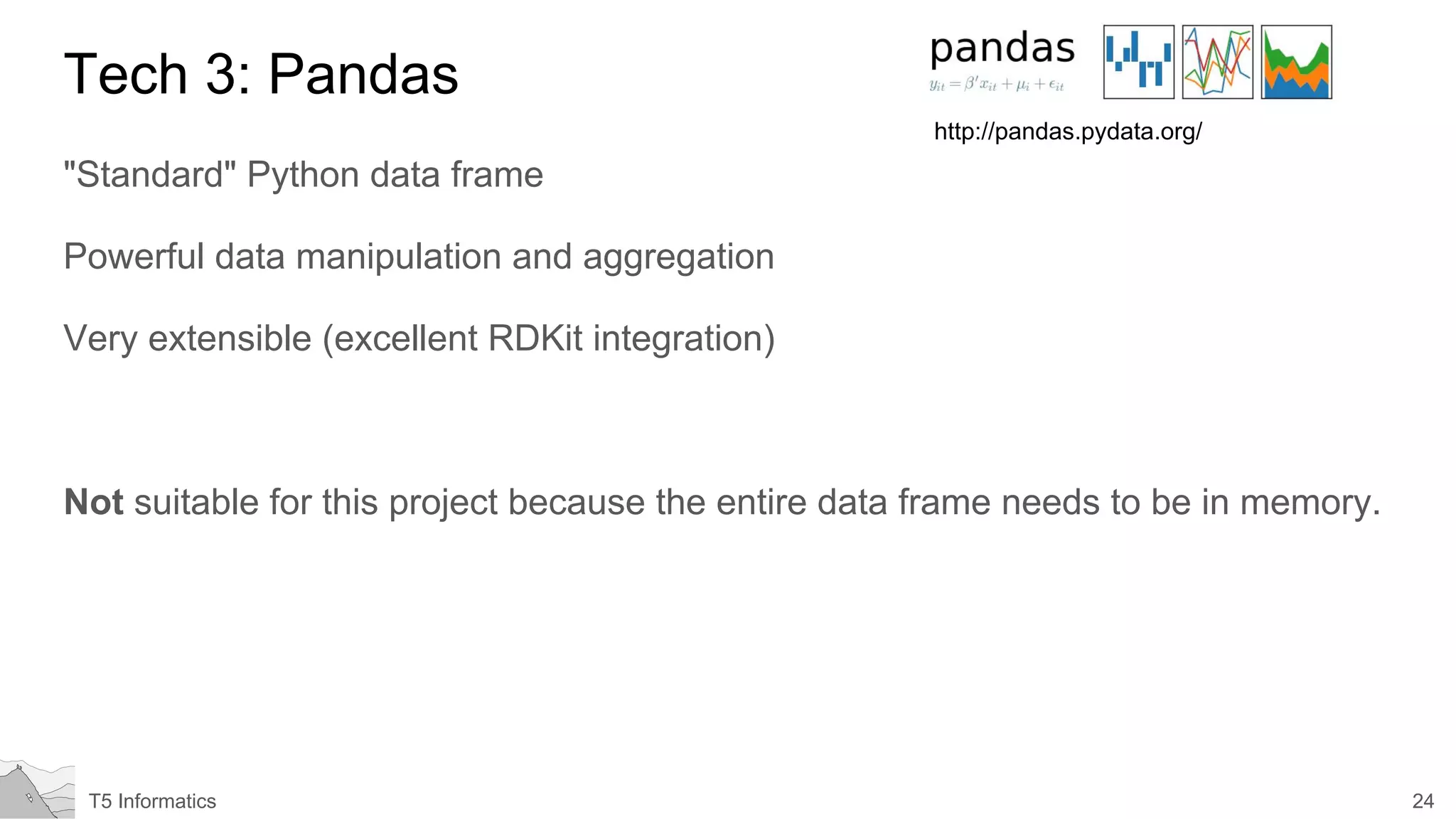 24T5 Informatics
Tech 3: Pandas
"Standard" Python data frame
Powerful data manipulation and aggregation
Very extensible (excellent RDKit integration)
Not suitable for this project because the entire data frame needs to be in memory.
http://pandas.pydata.org/
 