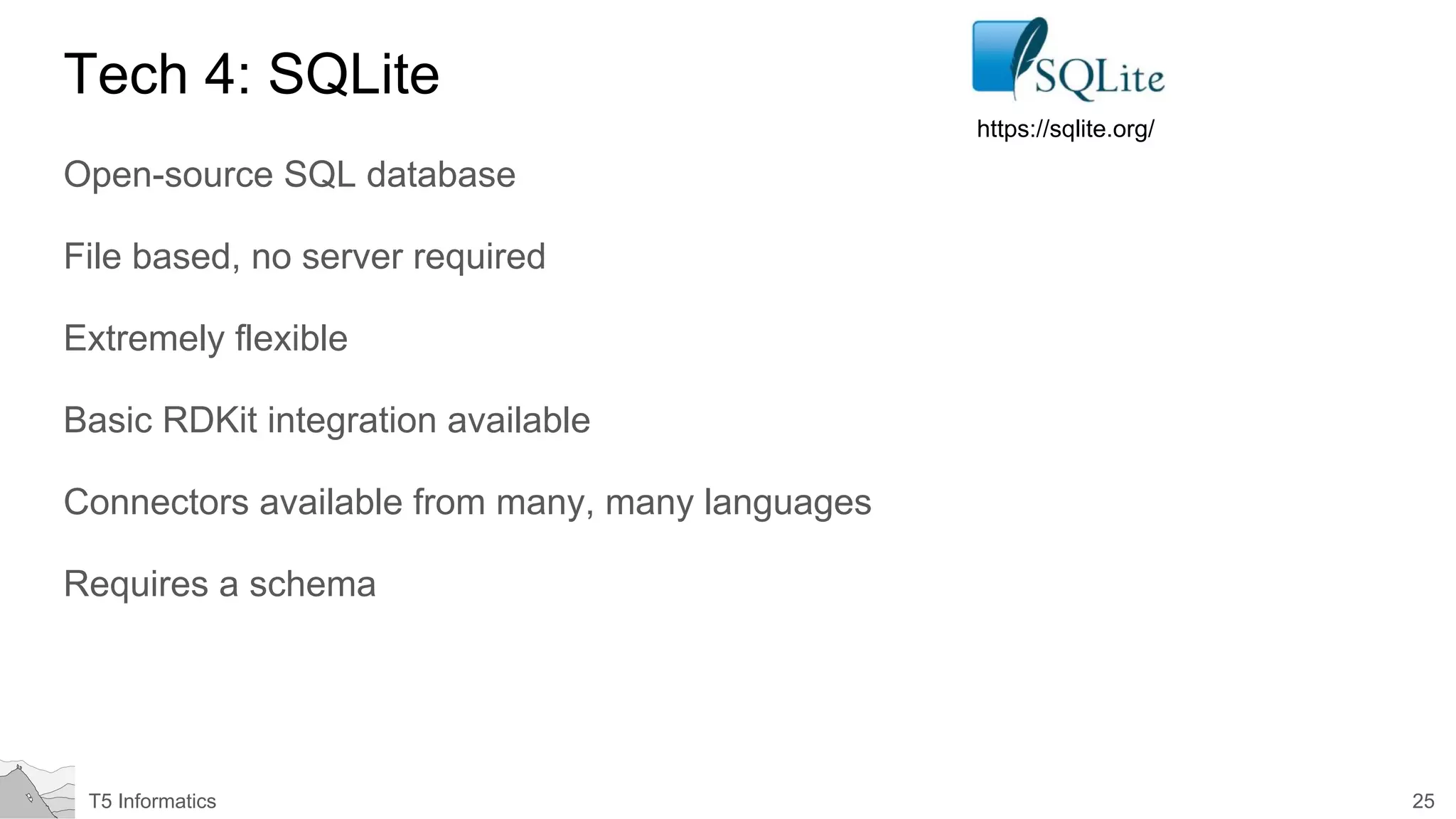 25T5 Informatics
Tech 4: SQLite
Open-source SQL database
File based, no server required
Extremely flexible
Basic RDKit integration available
Connectors available from many, many languages
Requires a schema
https://sqlite.org/
 