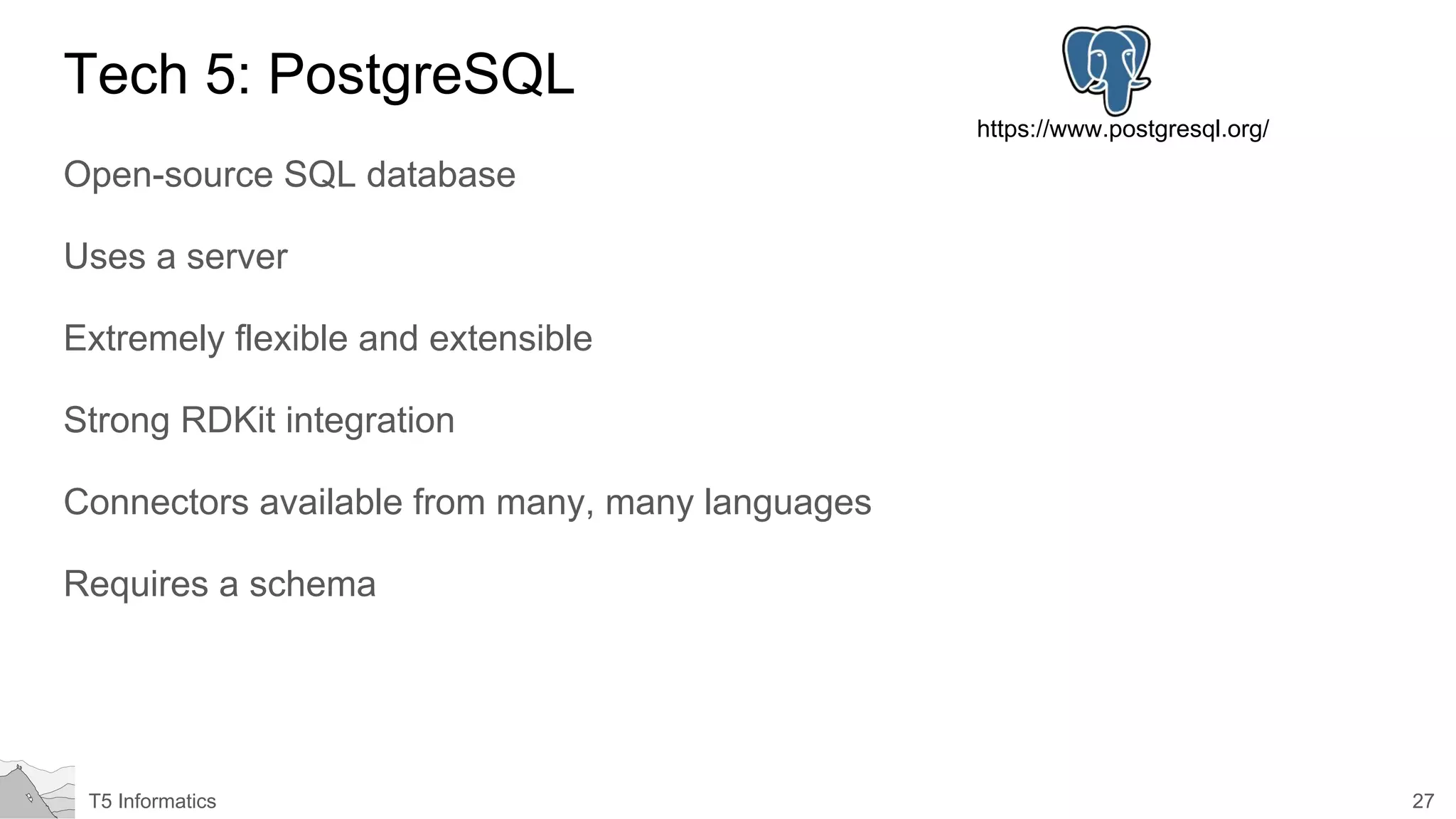 27T5 Informatics
Tech 5: PostgreSQL
Open-source SQL database
Uses a server
Extremely flexible and extensible
Strong RDKit integration
Connectors available from many, many languages
Requires a schema
https://www.postgresql.org/
 