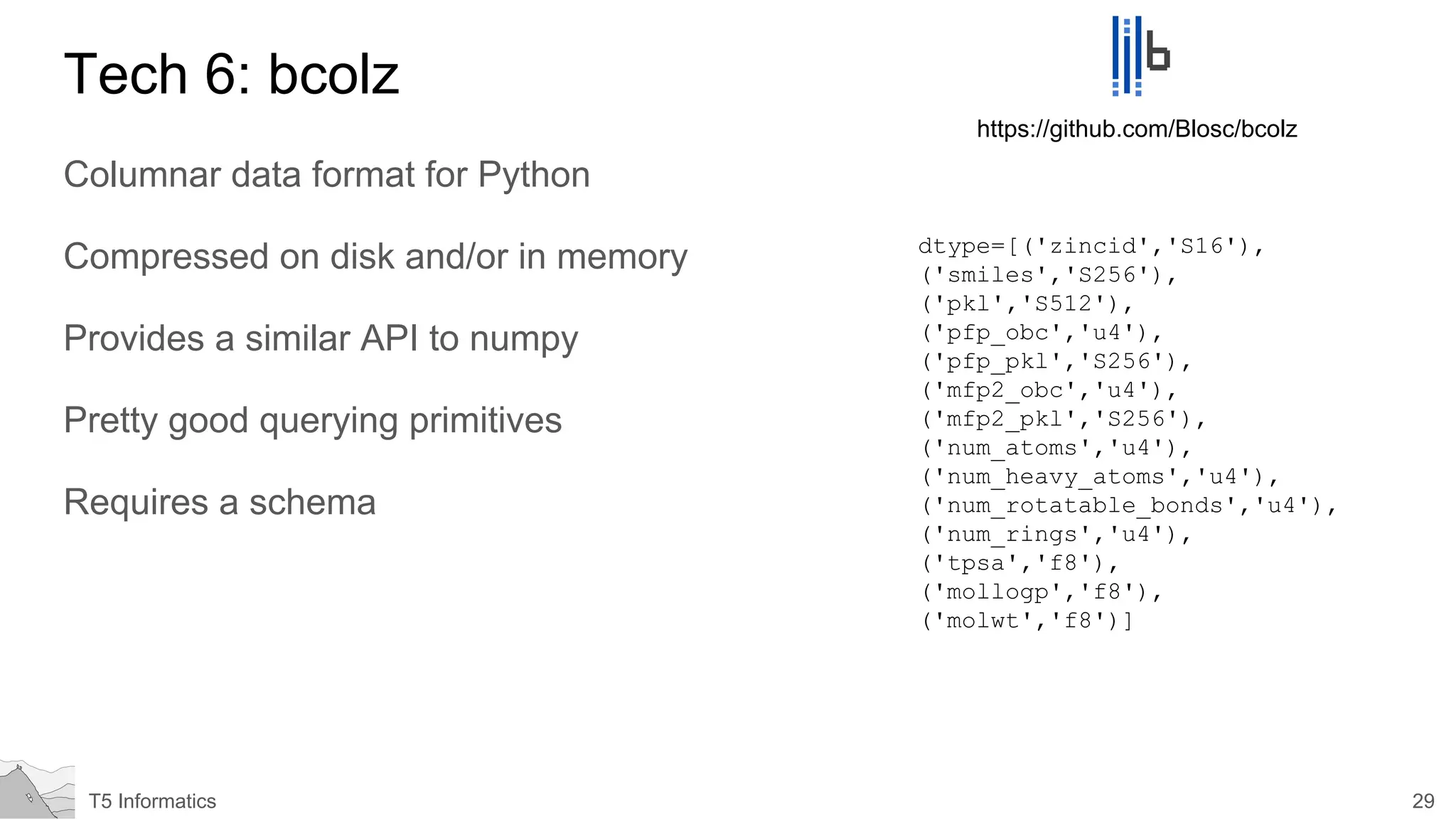 29T5 Informatics
Tech 6: bcolz
Columnar data format for Python
Compressed on disk and/or in memory
Provides a similar API to numpy
Pretty good querying primitives
Requires a schema
https://github.com/Blosc/bcolz
dtype=[('zincid','S16'),
('smiles','S256'),
('pkl','S512'),
('pfp_obc','u4'),
('pfp_pkl','S256'),
('mfp2_obc','u4'),
('mfp2_pkl','S256'),
('num_atoms','u4'),
('num_heavy_atoms','u4'),
('num_rotatable_bonds','u4'),
('num_rings','u4'),
('tpsa','f8'),
('mollogp','f8'),
('molwt','f8')]
 
