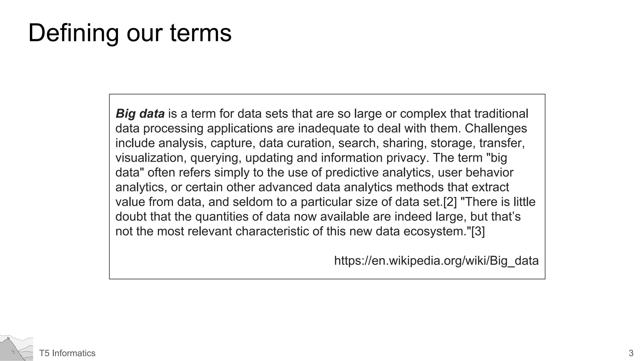 3T5 Informatics
Defining our terms
Big data is a term for data sets that are so large or complex that traditional
data processing applications are inadequate to deal with them. Challenges
include analysis, capture, data curation, search, sharing, storage, transfer,
visualization, querying, updating and information privacy. The term "big
data" often refers simply to the use of predictive analytics, user behavior
analytics, or certain other advanced data analytics methods that extract
value from data, and seldom to a particular size of data set.[2] "There is little
doubt that the quantities of data now available are indeed large, but that’s
not the most relevant characteristic of this new data ecosystem."[3]
https://en.wikipedia.org/wiki/Big_data
 